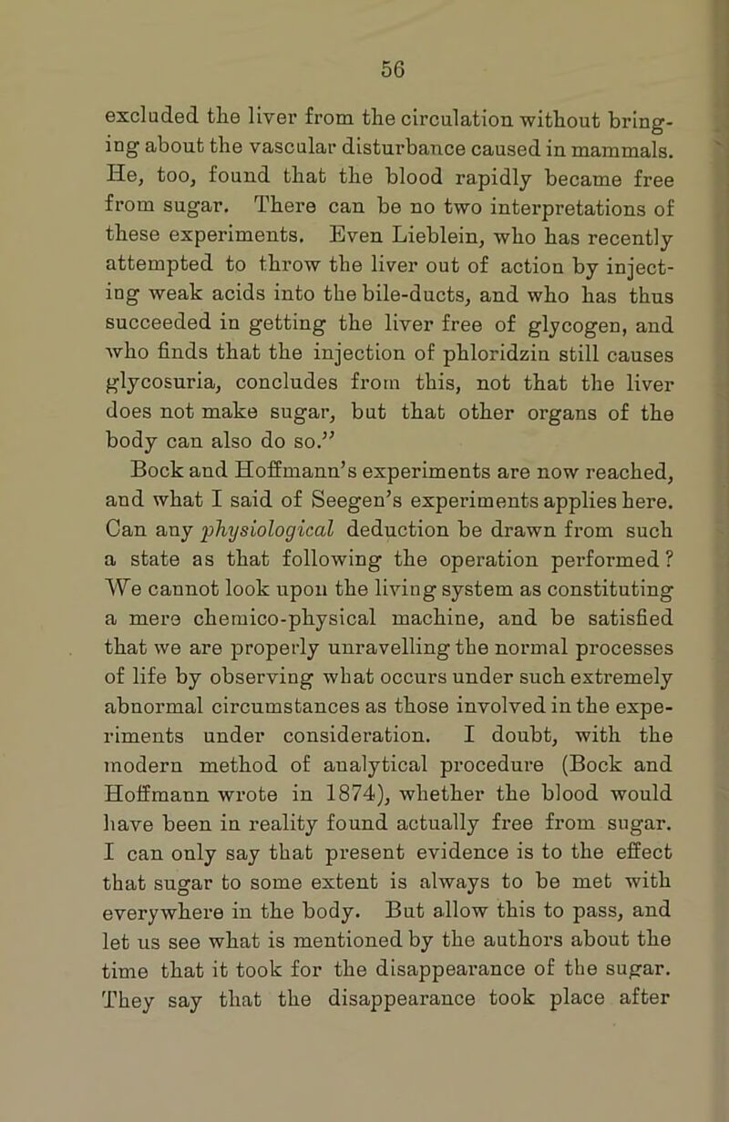 excluded the liver from the circulation without bring- ing about the vascular disturbance caused in mammals. He, too, found that the blood rapidly became free from sugar. There can be no two interpretations of these experiments. Even Lieblein, who has recently attempted to throw the liver out of action by inject- ing weak acids into the bile-ducts, and who has thus succeeded in getting the liver free of glycogen, and who finds that the injection of phloridzin still causes glycosuria, concludes from this, not that the liver does not make sugar, but that other organs of the body can also do so.” Bock and Hoffmann’s experiments are now reached, and what I said of Seegen’s experiments applies here. Can any physiological deduction be drawn from such a state as that following the operation performed ? We cannot look upon the living system as constituting a mere chemico-physical machine, and be satisfied that we are properly unravelling the normal processes of life by observing what occurs under such extremely abnormal circumstances as those involved in the expe- riments under consideration. I doubt, with the modern method of analytical procedure (Bock and Hoffmann wrote in 1874), whether the blood would have been in reality found actually free from sugar. I can only say that present evidence is to the effect that sugar to some extent is always to be met with everywhere in the body. But allow this to pass, and let us see what is mentioned by the authors about the time that it took for the disappearance of the sugar. They say that the disappearance took place after