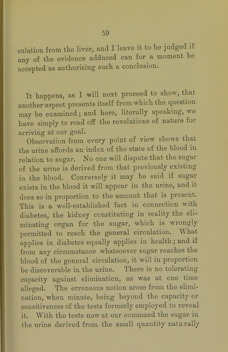 dilation from the liver, and I leave it to be judged if any of the evidence adduced can for a moment be accepted as authorising such a conclusion. It happens, as I will next proceed to show, that another aspect presents itself from which the question may be examined; and here, literally speaking, we have simply to read off the revelations of natuie foi arriving at our goal. Observation from every point of view shows that the urine affords an index of the state of the blood in relation to sugar. No one will dispute that the sugar of the urine is derived from that previously existing in the blood. Conversely it may be said if sugar exists in the blood it will appear in the urine, and it does so in proportion to the amount that is present. This is a well-established fact in connection with diabetes, the kidney constituting in reality the eli- minating organ for the sugar, which is wrongly permitted to reach the general circulation. What applies in diabetes equally applies in health; and if from any circumstance whatsoever sugar reaches the blood of the general circulation, it will in proportion be discoverable in the urine. There is no tolerating capacity against elimination, as was at one time alleged. The erroneous notion arose from the elimi- nation, when minute, being beyond the capacity or sensitiveness of the tests formerly employed to reveal it. With the tests now at our command the sugar in the urine derived from the small quantity naturally