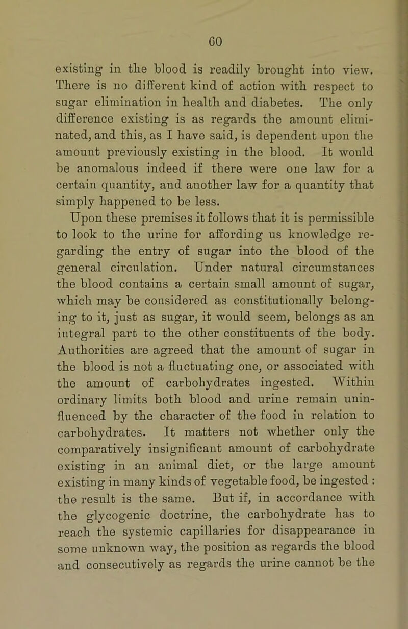 GO existing in tlie blood is readily brought into view. There is no different kind of action with respect to sugar elimination in health and diabetes. The only difference existing is as regards the amount elimi- nated, and this, as I have said, is dependent upon the amount previously existing in the blood. It would be anomalous indeed if there were one law for a certain quantity, and another law for a quantity that simply happened to be less. Upon these premises it follows that it is permissible to look to the urine for affording us knowledge re- garding the entry of sugar into the blood of the general circulation. Under natural circumstances the blood contains a certain small amount of sugar, which may be considered as constitutionally belong- ing to it, just as sugar, it would seem, belongs as an integral part to the other constituents of the body. Authorities are agreed that the amount of sugar in the blood is not a fluctuating one, or associated with the amount of carbohydrates ingested. Within ordinary limits both blood and urine remain unin- fluenced by the character of the food in relation to carbohydrates. It matters not whether only the comparatively insignificant amount of carbohydrate existing in an animal diet, or the large amount existing in many kinds of vegetable food, be ingested : the result is the same. But if, in accordance with the glycogenic doctrine, the carbohydrate has to reach the systemic capillaries for disappearance iu some unknown way, the position as regards the blood and consecutively as regards the urine cannot be the