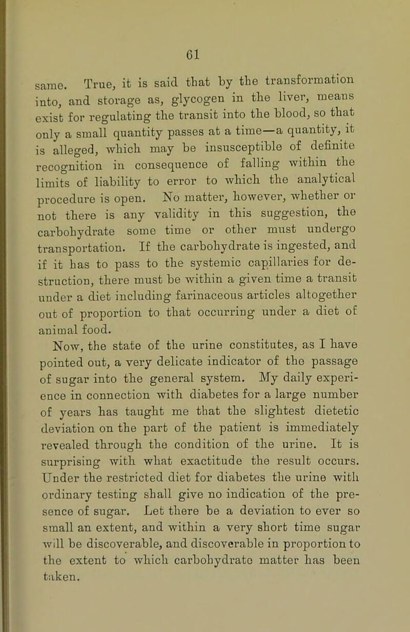 Cl same. True, it is said that by the transformation into, and storage as, glycogen in the liver, means exist for regulating tire transit into the blood, so that only a small quantity passes at a time—a quantity, it is alleged, which may be insusceptible of definite recognition in consequence of falling within the limits of liability to error to which the analytical procedure is open. No matter, however, whether or not there is any validity in this suggestion, the carbohydrate some time or other must undergo transportation. If the carbohydrate is ingested, and if it has to pass to the systemic capillaries for de- struction, there must be within a given time a transit under a diet including farinaceous articles altogether out of proportion to that occurring under a diet of animal food. Now, the state of the urine constitutes, as I have pointed out, a very delicate indicator of the passage of sugar into the general system. My daily experi- ence in connection with diabetes for a large number of years has taught me that the slightest dietetic deviation on the part of the patient is immediately revealed through the condition of the urine. It is surprising with what exactitude the result occurs. Under the restricted diet for diabetes the urine with ordinary testing shall give no indication of the pre- sence of sugar. Let there be a deviation to ever so small an extent, and within a very short time sugar will be discoverable, and discoverable in proportion to the extent to which carbohydi-ato matter has been taken.