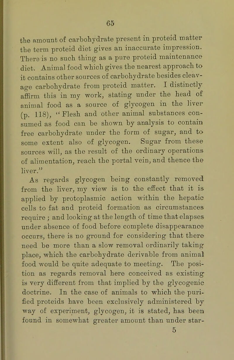 the amount of carbohydrate present in proteid matter the term proteid diet gives an inaccurate impression. There is no such thing as a pure proteid maintenance diet. Animal food which gives the nearest approach to it contains other sources of carbohydrate besides cleav- age carbohydrate from proteid matter. I distinctly affirm this in my work, stating under the head of animal food as a source of glycogen in the liver (p. 118), “Flesh and other animal substances con- sumed as food can be shown by analysis to contain free carbohydrate under the form of sugar, and to some extent also of glycogen. Sugar from these sources will, as the result of the ordinary operations of alimentation, reach the portal vein, and thence the liver.” As regards glycogen being constantly removed from the liver, my view is to the effect that it is applied by protoplasmic action within the hepatic cells to fat and proteid formation as circumstances require ; and looking at the length of time that elapses under absence of food before complete disappearance occurs, there is no ground for considering that there need be more than a slow removal ordinarily taking- place, which the carbohydrate derivable from animal food would be quite adequate to meeting. The posi- tion as regards removal here conceived as existing- is very different from that implied by the glycogenic doctrine. In the case of animals to which the puri- fied proteids have been exclusively administered by way of experiment, glycogen, it is stated, has been found in somewhat greater amount than under star- 5