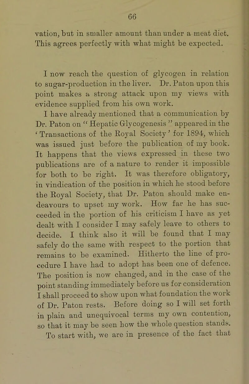 vation,but in smaller amount tlian under a meat diet. This agrees perfectly with what might he expected. I now reach the question of glycogen in relation to sugar-production in the liver. Dr. Paton upon this point makes a strong attack upon my views with evidence supplied from his own work. I have already mentioned that a communication by Dr. Paton on “ Hepatic Grlycogenesis ” appeared in the ‘ Transactions of the Royal Society ’ for 1894, which was issued just before the publication of my book. It happens that the views expressed in these two publications are of a nature to render it impossible for both to be right. It was therefore obligatory, in vindication of the position in which he stood before the Royal Society, that Dr. Paton should make en- deavours to upset my work. How far he has suc- ceeded in the portion of his criticism I have as yet dealt with I consider I may safely leave to others to decide. I think also it will be found that I may safely do the same with respect to the portion that remains to be examined. Hitherto the line of pro- cedure I have had to adopt has been one of defence. The position is now changed, and in the case of the point standing immediately before us for consideration I shall proceed to show upon what foundation the work of Dr. Paton rests. Before doing so I will set forth in plain and unequivocal terms my own contention, so that it may be seen how the whole question stands. To start with, we are in presence of the fact that