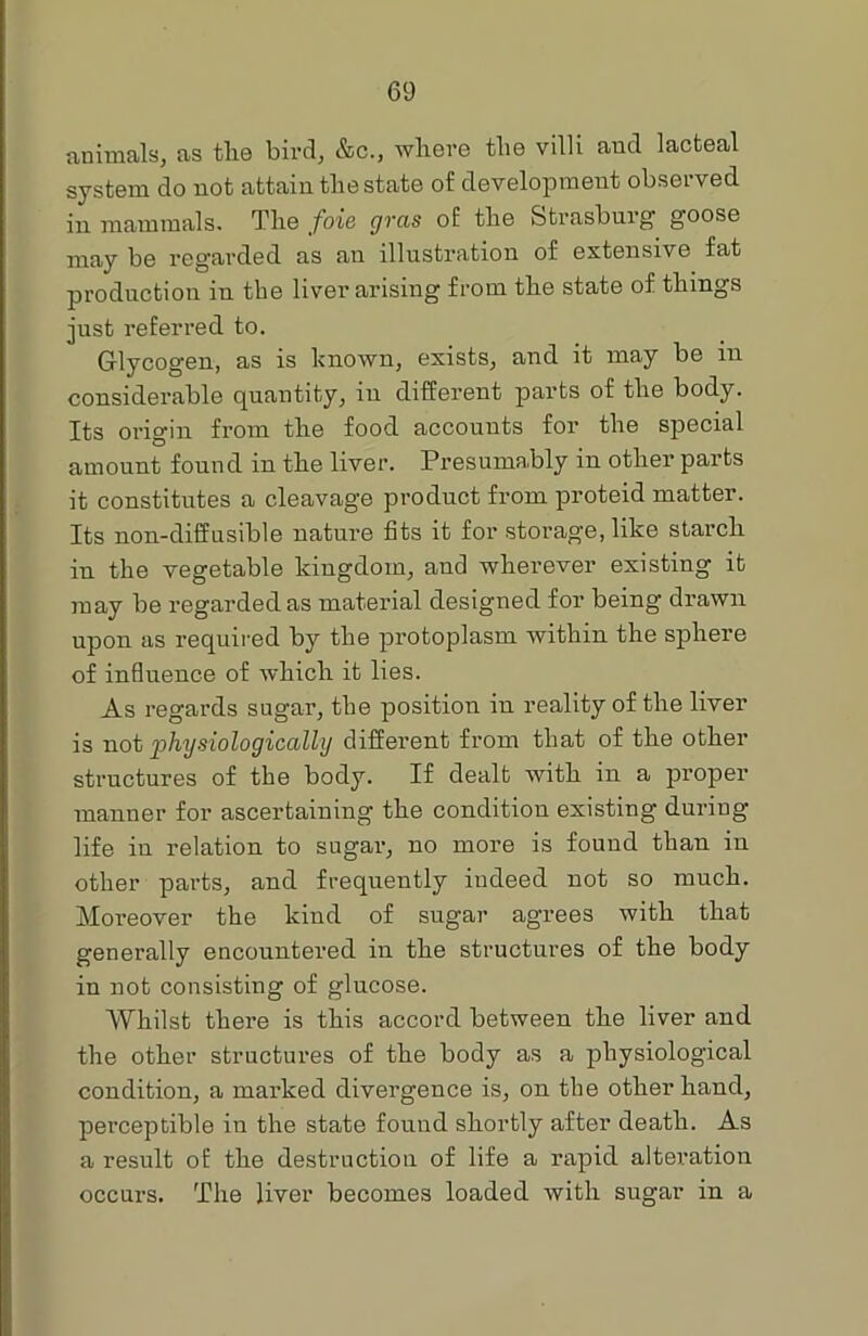 animals, as the bird, &c., where the villi and lacteal system do not attain the state of development observed in mammals. The foie gras of the Strasburg goose may be regarded as an illustration of extensive fat production in the liver arising from the state of things just referred to. Glycogen, as is known, exists, and it may be in considerable quantity, in different parts of the body. Its origin from the food accounts for the special amount found in the liver. Presumably in other parts it constitutes a cleavage product from proteid matter. Its non-diffusible nature fits it for storag'e, like starch in the vegetable kingdom, and wherever existing it may be regarded as material designed for being drawn upon as required by the protoplasm within the sphere of influence of which it lies. As regards sugar, the position in reality of the liver is not 'physiologically different from that of the other structures of the body. If dealt with in a proper manner for ascertaining the condition existing during life in relation to sugar, no more is found than in other parts, and frequently indeed not so much. Moreover the kind of sugar agrees with that generally encountered in the structures of the body in not consisting of glucose. Whilst there is this accord between the liver and the other structures of the body as a physiological condition, a marked divergence is, on the other hand, perceptible in the state found shortly after death. As a result of the destruction of life a rapid alteration occurs. The liver becomes loaded with sugar in a