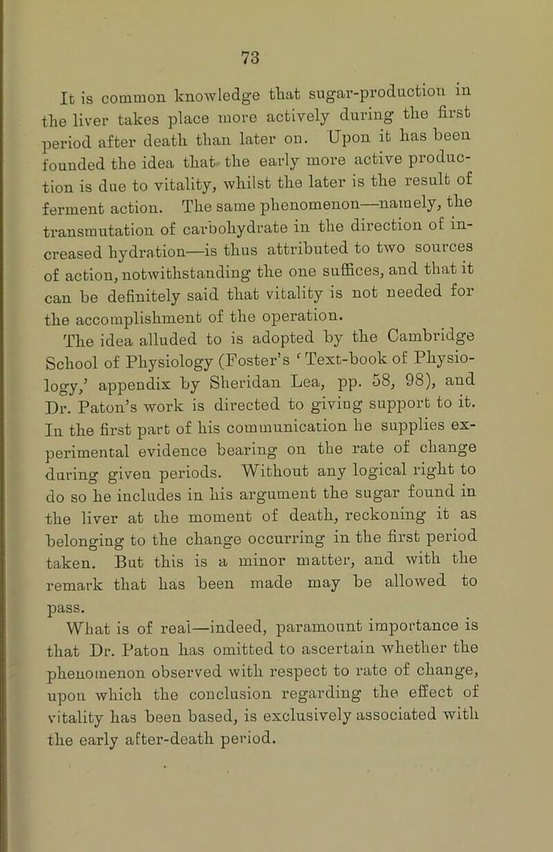 It is common knowledge that sugar-production in the liver takes place more actively during the first period after death than later on. Upon it has been founded the idea that the early more active produc- tion is due to vitality, whilst the later is the result of ferment action. The same phenomenon—namely, the transmutation of carbohydrate in the direction of in- creased hydration—is thus attributed to two sources of action, notwithstanding the one suffices, and that it can be definitely said that vitality is not needed for the accomplishment of the operation. The idea alluded to is adopted by the Cambridge School of Physiology (Foster’s 'Text-book of Physio- logy/ appendix by Sheridan Lea, pp. 08, 98), and Dr. Patou’s work is directed to giving support to it. In the first part of his communication he supplies ex- perimental evidence bearing on the rate of change during given periods. Without any logical right to do so he includes in his argument the sugar found in the liver at the moment of death, reckoning it as belonging to the change occurring in the first period taken. But this is a minor matter, and with the remark that has been made may be allowed to pass. What is of real—indeed, paramount importance is that Dr. Patou has omitted to ascertain whether the phenomenon observed with respect to rate of change, upon which the conclusion regarding the effect of vitality has been based, is exclusively associated with the early after-death period.