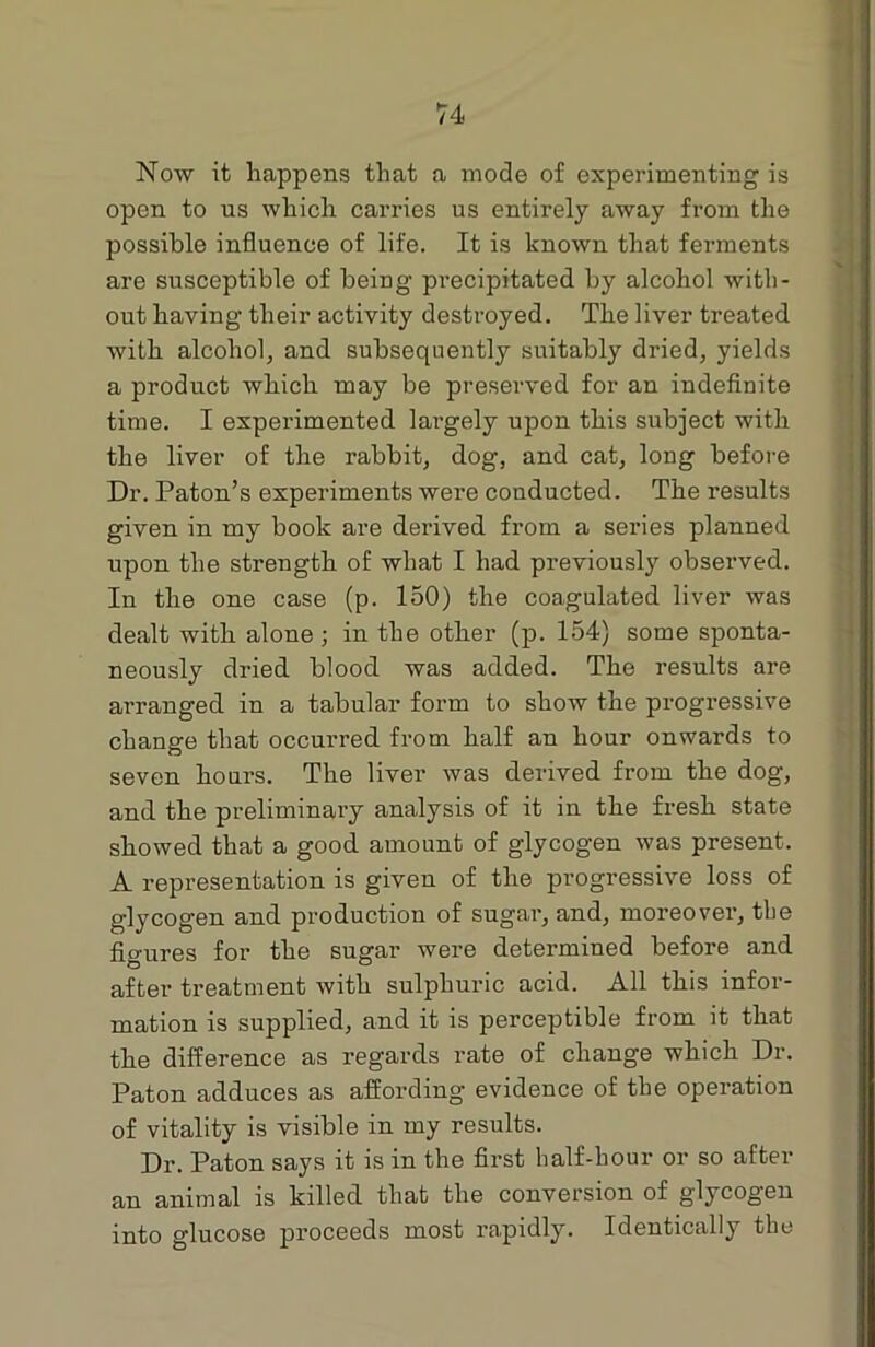 Now it happens that a mode of experimenting is open to us which carries us entirely away from the possible influence of life. It is known that ferments are susceptible of being precipitated by alcohol with- out having their activity destroyed. The liver treated with alcohol, and subsequently suitably dried, yields a product which may be preserved for an indefinite time. I experimented largely upon this subject with the liver of the rabbit, dog, and cat, long before Dr. Paton’s experiments were conducted. The results given in my book are derived from a series planned upon the strength of what I had previously obserwed. In the one case (p. 150) the coagulated liver was dealt with alone ; in the other (p. 154) some sponta- neously dried blood was added. The results are arranged in a tabular form to show the progressive change that occurred from half an hour onwards to seven hours. The liver was derived from the dog, and the preliminary analysis of it in the fresh state showed that a good amount of glycogen was present. A representation is given of the progressive loss of glycogen and production of sugar, and, moreover, tbe figures for the sugar were determined before and after treatment with sulphuric acid. All this infor- mation is supplied, and it is perceptible from it that the difference as regards rate of change which Dr. Paton adduces as affording evidence of tbe operation of vitality is visible in my results. Dr. Paton says it is in the first lialf-hour or so after an animal is killed that the conversion of glycogen into glucose proceeds most rapidly. Identically tbe