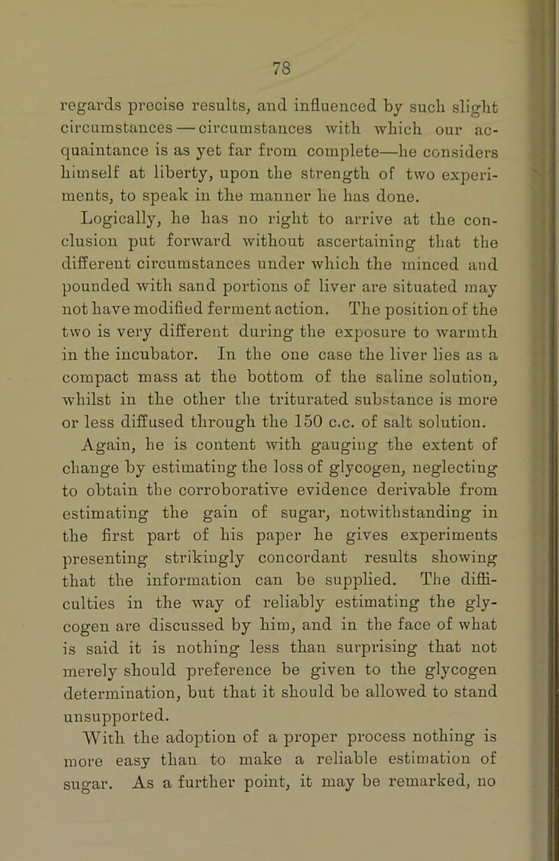regards precise results, and influenced by sucli slight circumstances — circumstances with which our ac- quaintance is as yet far from complete—he considers himself at liberty, upon the strength of two experi- ments, to speak in the manner he has done. Logically, he has no right to arrive at the con- clusion put forward without ascertaining that the different circumstances under which the minced and pounded with sand portions of liver are situated may not have modified ferment action. The position of the two is very different during the exposui’e to Avarmtk in the incubator. In the one case the liver lies as a compact mass at the bottom of the saline solution, whilst in the other the triturated substance is more or less diffused through the 150 c.c. of salt solutiou. Again, he is content with gauging the extent of change by estimating the loss of glycogen, neglecting to obtain the corroborative evidence derivable from estimating the gain of sugar, notwithstanding in the first part of his paper he gives experiments presenting strikingly concordant results showing that the information can be supplied. The diffi- culties in the way of reliably estimating the gly- cogen are discussed by him, and in the face of what is said it is nothing less than surprising that not mei-ely should preference be given to the glycogen determination, but that it should be allowed to stand unsupported. With the adoption of a proper process nothing is more easy than to make a reliable estimation of sugar. As a further point, it may be remarked, uo
