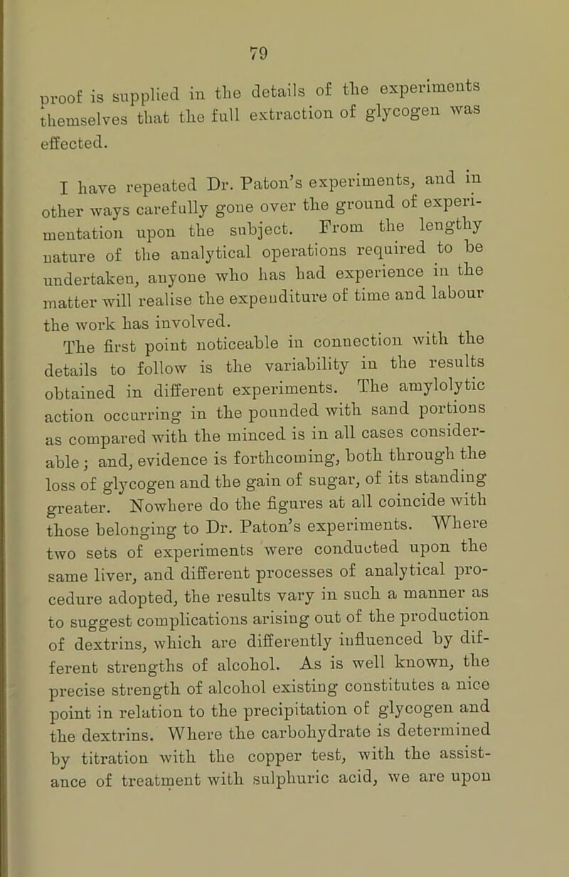 proof is supplied in the details of the experiments themselves that the full extraction of glycogen was effected. I have repeated Dr. Patou’s experiments, and m other ways carefully gone over the ground of experi- mentation upon the subject. From the lengthy nature of the analytical operations required to be undertaken, anyone who has had experience in the matter will realise the expenditure of time and labour the work has involved. The first point noticeable in connection with the details to follow is the variability in the results obtained in different experiments. The amylolytic action occurring in the pounded with sand portions as compared with the minced is in all cases consider- able 3 and, evidence is forthcoming, both through the loss of glycogen and the gain of sugar, of its standing greater. Nowhere do the figures at all coincide with those belonging to Dr. Paton’s experiments. Where two sets of experiments were conducted upon the same liver, and different processes of analytical pro- cedure adopted, the results vary in such a mannei as to suggest complications arising out of the production of dextrins, which are differently influenced by dif- ferent strengths of alcohol. As is well known, the precise strength of alcohol existing constitutes a nice point in relation to the precipitation of glycogen and the dextrins. Where the carbohydrate is determined by titration with the copper test, with the assist- ance of treatment with sulphuric acid, we are upon