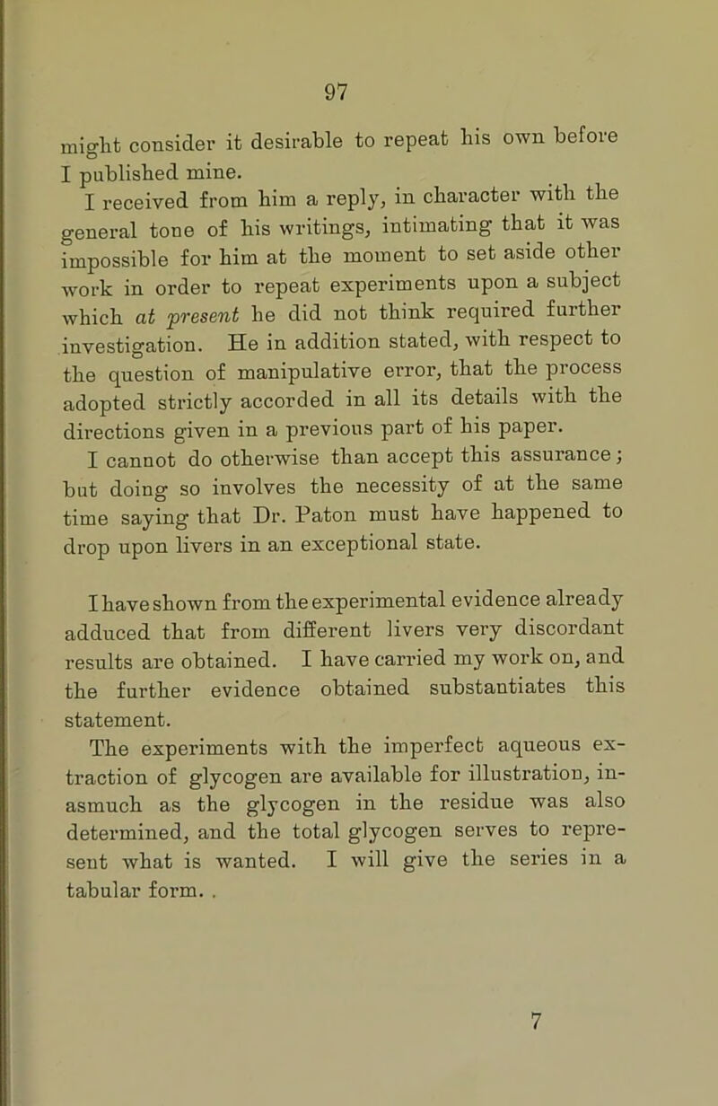 might consider it desirable to repeat liis own before I published mine. I received from him a reply, in character with the general tone of his writings, intimating that it was impossible for him at the moment to set aside other work in order to repeat experiments upon a subject which at present he did not think required fmthei investigation. He in addition stated, with respect to the question of manipulative error, that the process adopted strictly accorded in all its details with the directions given in a previous part of his paper. I cannot do otherwise than accept this assurance; but doing so involves the necessity of at the same time saying that Dr. Patou must have happened to drop upon livers in an exceptional state. I have shown from the experimental evidence already adduced that from different livers very discordant results are obtained. I have carried my work on, and the further evidence obtained substantiates this statement. The experiments with the imperfect aqueous ex- traction of glycogen are available for illustration, in- asmuch as the glycogen in the residue was also determined, and the total glycogen serves to repre- sent what is wanted. I will give the series in a tabular form. . 7