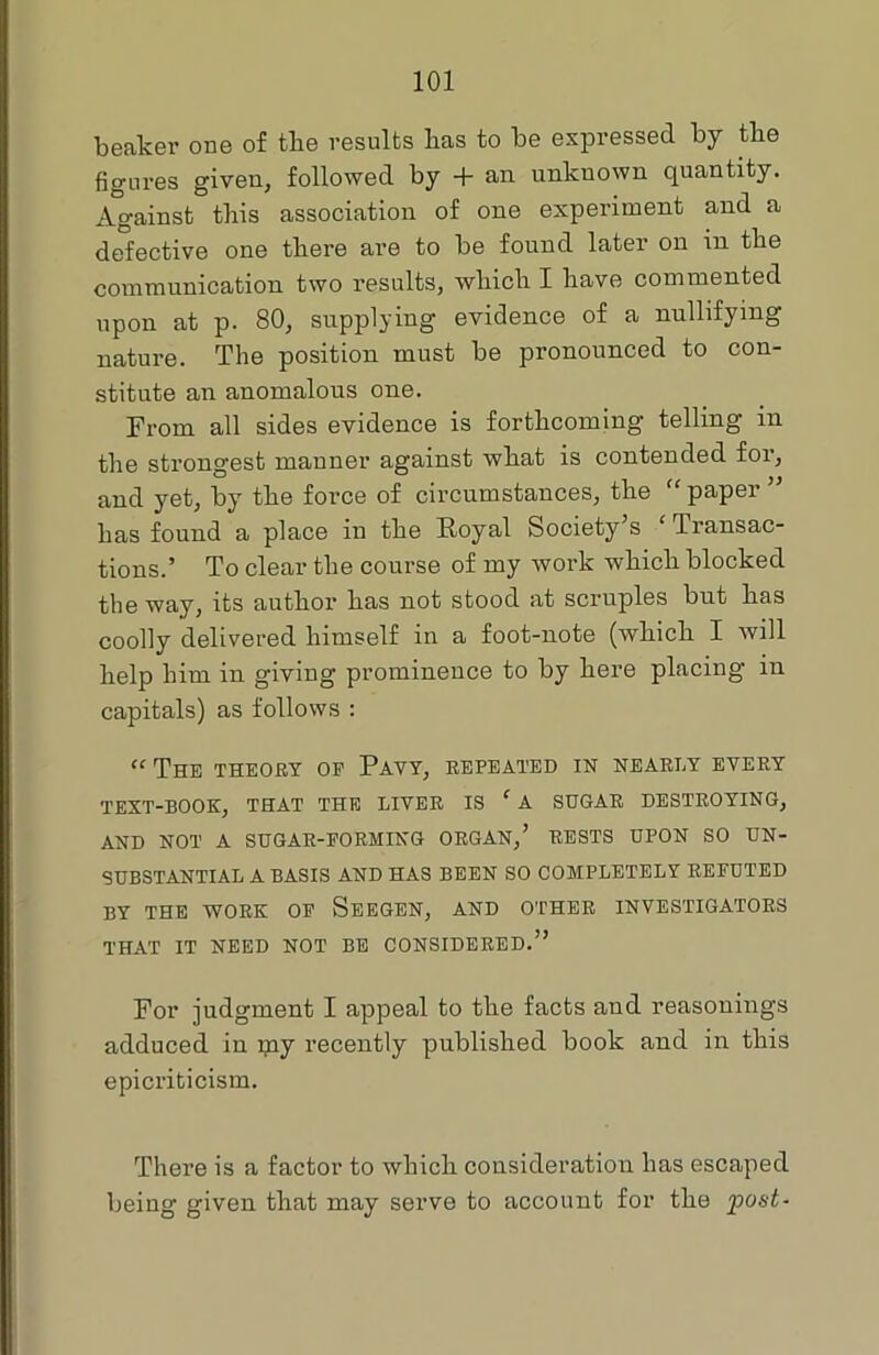 beaker one of the results lias to be expressed by the figures given, followed by + an unknown quantity. Against this association of one experiment and a defective one there are to be found later on in the communication two results, which I have commented upon at p. 80, supplying evidence of a nullifying nature. The position must be pronounced to con- stitute an anomalous one. From all sides evidence is forthcoming telling in the strongest manner against what is contended foi, and yet, by the force of circumstances, the “paper ” has found a place in the Royal Society’s ( Transac- tions.’ To clear the course of my work which blocked the way, its author has not stood at scruples but has coolly delivered himself in a foot-note (which I will help him in giving prominence to by here placing in capitals) as follows : “ The theory op Pavy, repeated in nearly every TEXT-BOOK, THAT THE LIVER IS ‘ A SUGAR DESTROYING, AND NOT A SUGAR-FORMING ORGAN,’ RESTS UPON SO UN- SUBSTANTIAL A BASIS AND HAS BEEN SO COMPLETELY REFUTED BY THE WORK OP SEEGEN, AND OTHER INVESTIGATORS THAT IT NEED NOT BE CONSIDERED.” For judgment I appeal to the facts and reasonings adduced in my recently published book and in this epicriticism. There is a factor to which consideration has escaped being given that may serve to account for the post-
