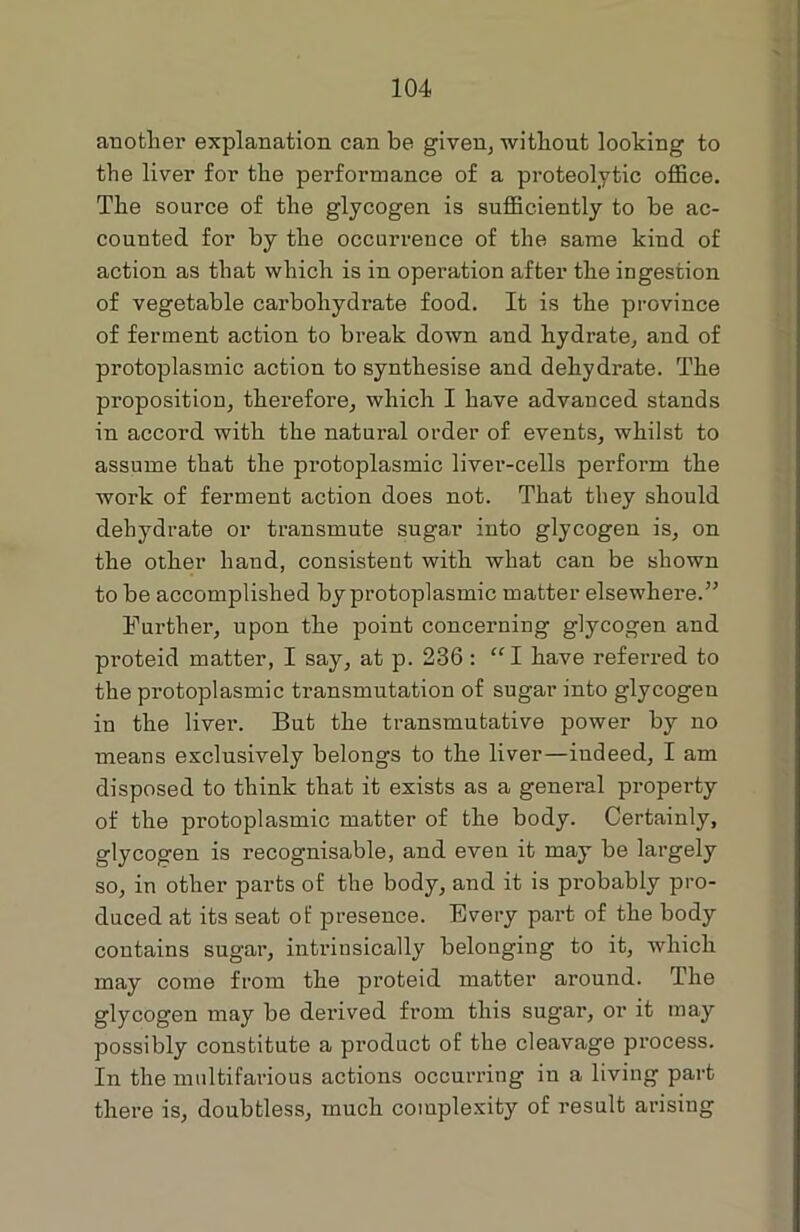 another explanation can be given, without looking to the liver for the performance of a proteolytic office. The source of the glycogen is sufficiently to be ac- counted for by the occurrence of the same kind of action as that which is in operation after the ingestion of vegetable carbohydrate food. It is the province of ferment action to break down and hydrate, and of protoplasmic action to synthesise and dehydrate. The proposition, therefore, which I have advanced stands in accord with the natural order of events, whilst to assume that the protoplasmic livei'-cells perform the work of ferment action does not. That they should dehydrate or transmute sugar into glycogen is, on the other hand, consistent with what can be shown to be accomplished by protoplasmic matter elsewhere.” Further, upon the point concerning glycogen and pi’oteid matter, I say, at p. 236 : “I have referred to the protoplasmic transmutation of sugar mto glycogen in the liver. But the transmutative power by no means exclusively belongs to the liver—indeed, I am disposed to think that it exists as a general property of the protoplasmic matter of the body. Certainly, glycogen is recognisable, and even it may be largely so, in other parts of the body, and it is probably pro- duced at its seat of presence. Every part of the body contains sugar, intrinsically belonging to it, which may come from the proteid matter around. The glycogen may be derived from this sugar, or it may possibly constitute a product of the cleavage process. In the multifarious actions occurring in a living part there is, doubtless, much complexity of result arising