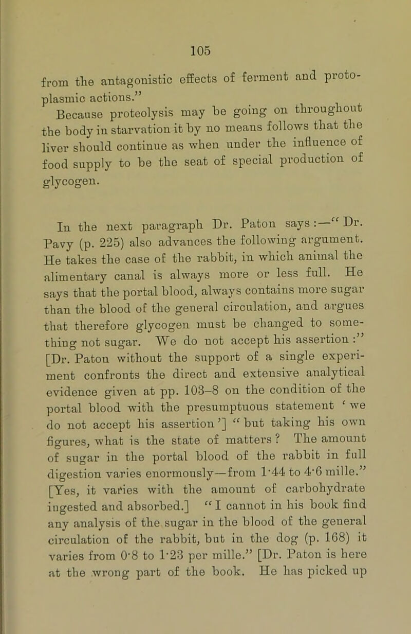 from tlie antagonistic effects of ferment and proto- plasmic actions.” Because proteolysis may be going on throughout the body in starvation it by no means follows that the liver should continue as when under the influence of food supply to be the seat of special production of glycogen. In the next paragraph Dr. Paton says : “ Dr. Pavy (p. 225) also advances the following argument. He takes the case of the rabbit, in which animal the alimentary canal is always more or less full. He says that the portal blood, always contains more sugar than the blood of the general circulation, and argues that therefore glycogen must be changed to some- thing not sugar. AYe do not accept his assertion : [Dr. Patou without the support of a single experi- ment confronts the direct aud extensive analytical evidence given at pp. 103-8 on the condition of the portal blood with the presumptuous statement ‘ we do not accept his assertion’] “but taking his own figures, what is the state of matters ? The amount of sugar in the portal blood of the rabbit in full digestion varies enormously—from l-44 to 4‘6 mille.” [Yes, it varies with the amount of carbohydrate ingested and absorbed.] “ I cannot in his book find any analysis of the sugar in the blood of the general circulation of the rabbit, but in the dog (p. 168) it varies from 0-8 to P23 per mille.” [Dr. Patou is here at the wrong part of the book. He has picked up