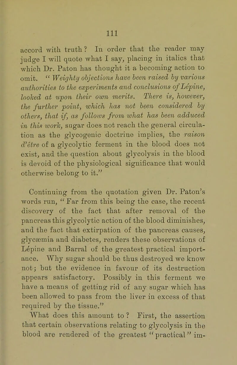 accord with truth ? In order that the reader may- judge I will quote what I say, placing in italics that which Dr. Patou has thought it a becoming action to omit. “ Weighty objections have been raised by various authorities to the experiments and conclusions ofLepine, looked at upon their own merits. There is, however, the further point, which has not been considered by others, that if, as follows from what has been adduced in this ivork, sugar does not reach the general circula- tion as the glycogenic doctrine implies, the raison d’etre of a glycolytic ferment in the blood does not exist, and the question about glycolysis in the blood is devoid of the physiological significance that would otherwise belong to it.” Continuing from the quotation given Dr. Paton’s words run, “ Far from this being the case, the recent discovery of the fact that after removal of the pancreas this glycolytic action of the blood diminishes, and the fact that extirpation of the pancreas causes, glycaemia and diabetes, renders these observations of Lepine and Barral of the greatest practical import- ance. Why sugar should be thus destroyed we know not; but the evidence in favour of its destruction appears satisfactory. Possibly in this ferment we have a means of getting rid of any sugar which has been allowed to pass from the liver in excess of that required by the tissue.” What does this amount to ? First, the assertion that certain observations relating to glycolysis in the blood are rendered of the greatest “ practical ” im-