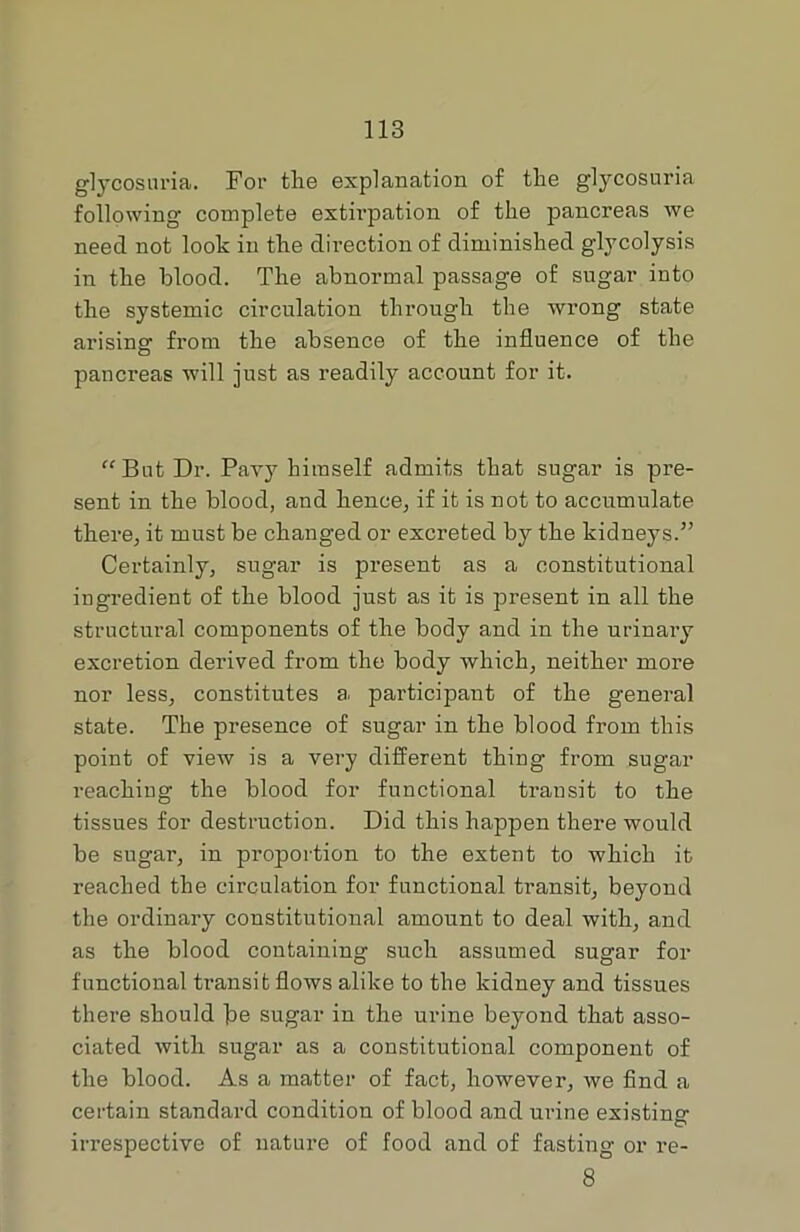 glycosuria. For tlie explanation of the glycosuria following complete extirpation of the pancreas we need not look in the dii-ection of diminished glycolysis in the blood. The abnormal passage of sugar into the systemic circulation through the wrong state arising from the absence of the influence of the pancreas will just as readily account for it. “But Dr. Pavy himself admits that sugar is pre- sent in the blood, and hence, if it is not to accumulate there, it must be changed or excreted by the kidneys.” Certainly, sugar is present as a constitutional ingredient of the blood just as it is present in all the structural components of the body and in the urinary excretion derived from the body Avhich, neither more nor less, constitutes a participant of the general state. The presence of sugar in the blood from this point of view is a very different thing from sugar reaching the blood for functional transit to the tissues for destruction. Did this happen there would be sugar, in proportion to the extent to which it reached the circulation for functional transit, beyond the ordinary constitutional amount to deal with, and as the blood containing such assumed sugar for functional transit flows alike to the kidney and tissues there should ^e sugar in the urine beyond that asso- ciated with sugar as a constitutional component of the blood. As a matter of fact, however, we find a certain standard condition of blood and ui-ine existing irrespective of nature of food and of fasting or re- 8