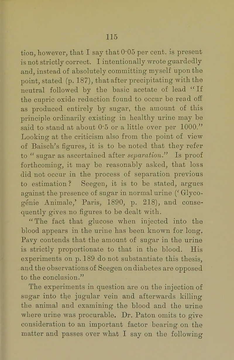 tion, however, that I say that 005 per cent, is present is not strictly correct. I intentionally wrote guardedly and, instead of absolutely committing myself upon the point, stated (p. 187), that after precipitating with the neutral followed by the basic acetate of lead “If the cupric oxide reduction found to occur be read off as produced entirely by sugar, the amount of this principle ordinarily existing in healthy urine may be said to stand at about 0-5 or a little over per 1000.” Looking at the criticism also from the point of view of Baisch’s figures, it is to be noted that they refer to “ sugar as ascertained after separationIs proof forthcoming, it may be reasonably asked, that loss did not occur in the process of separation previous to estimation ? Seegen, it is to be stated, argues against the presence of sugar in normal urine (f Grlyco- genie Animale,’ Paris, 1890, p. 218), and conse- quently gives no figures to be dealt with. “The fact that glucose when injected into the blood appears in the urine has been known for long. Pavy contends that the amount of sugar in the urine is strictly proportionate to that in the blood. His experiments on p. 189 do not substantiate this thesis, and the observations of Seegen on diabetes are opposed to the conclusion.” The experiments in question are on the injection of sugar into the jugular vein and afterwards killing the animal and examining the blood and the urine where urine was procurable. Dr. Patou omits to give consideration to an important factor bearing on the matter and passes over what I say on the following