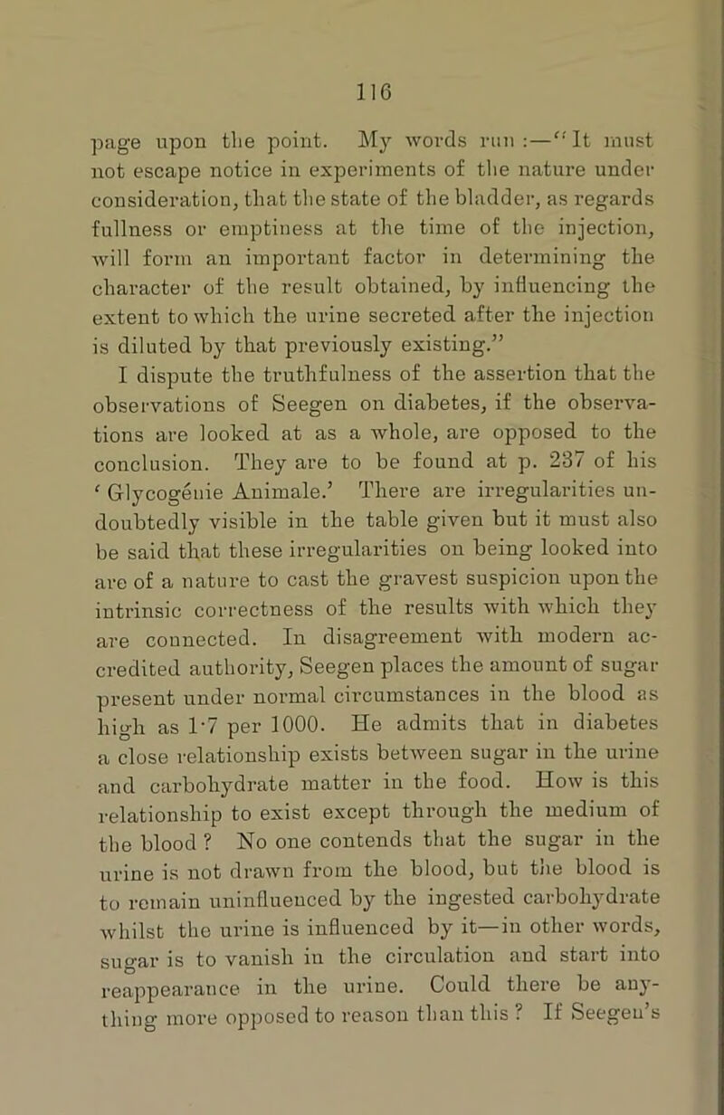 page upon the point. My words run:—It must not escape notice in experiments of the nature under consideration, that the state of the bladder, as regards fullness or emptiness at the time of the injection, will form an important factor in determining the character of the result obtained, by influencing the extent to which the urine secreted after the injection is diluted by that previously existing.” I dispute the truthfulness of the assertion that the observations of Seegen on diabetes, if the observa- tions are looked at as a whole, are opposed to the conclusion. They are to be found at p. 237 of his ‘ Glycogeuie Animate.’ There are irregularities un- doubtedly visible in the table given but it must also be said that these irregularities on being looked into are of a nature to cast the gravest suspicion upon the intrinsic correctness of the results with which they are connected. In disagreement with modern ac- credited authority, Seegen places the amount of sugar present under normal circumstances in the blood as high as 1-7 per 1000. He admits that in diabetes a close relationship exists between sugar in the urine and carbohydrate matter in the food. How is this relationship to exist except through the medium of the blood ? No one contends that the sugar in the urine is not drawn from the blood, but the blood is to remain uninfluenced by the ingested carbohydrate whilst the urine is influenced by it—in other words, sugar is to vanish in the circulation and start into reappearance in the urine. Could there be any- thing more opposed to reason than this ? If Seegen’s