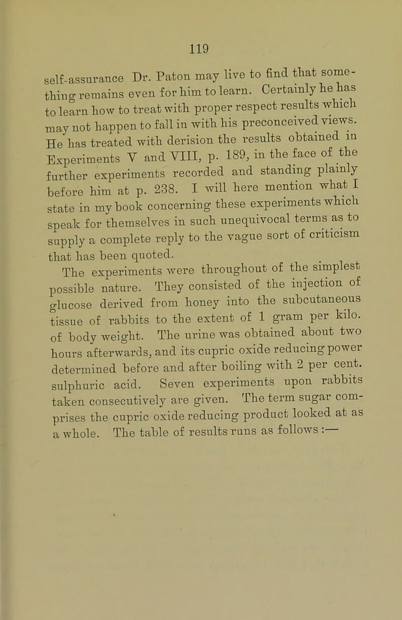 self-assurance Dr. Patou may live to find that some- thing remains even for him to learn. Certainly he has to learn how to treat with proper respect results which may not happen to fall in with his preconceived views. He has treated with derision the results obtained in Experiments Y and VIII, p. 189, in the face of the further experiments recorded and standing plainly before him at p. 238. I will here mention what I state in my book concerning these experiments which speak for themselves in such unequivocal terms as to supply a complete reply to the vague sort of criticism that has been quoted. The experiments were throughout of the simplest possible nature. They consisted of the injection of glucose derived from honey into the subcutaneous tissue of rabbits to the extent of 1 gram per kilo, of body weight. The urine was obtained about two hours afterwards, and its cupric oxide reducing power determined before and after boiling with 2 per cent, sulphuric acid. Seven experiments upon rabbits taken consecutively are given. The term sugar com- prises the cupric oxide reducing product looked at as a whole. The table of results runs as follows