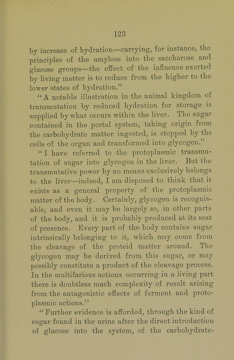 by increase of hydration—carrying, for instance, the principles of the amylose into the saccharose and glucose groups—the effect of the influence exeited by living matter is to reduce from the higher to the lower states of hydration.” “ A notable illustration in the animal kingdom of transmutation by reduced hydration for storage is supplied by what occurs within the liver. The sugar contained in the portal system, taking origin from the carbohydrate matter ingested, is stopped by the cells of the organ and transformed into glycogen.” “ I have referred to the protoplasmic transmu- tation of sugar into glycogen in the liver. But the transmutative power by no means exclusively belongs to the liver—indeed, I am disposed to think that it exists as a general property of the protoplasmic matter of the body. Certainly, glycogen is recognis- able, and even it may be largely so, in other parts of the body, and it is probably produced at its seat of presence. Every part of the body contains sugar intrinsically belonging to it, which may come from the cleavage of the proteid matter around. The glycogen may be derived from this sugar, or may possibly constitute a product of the cleavage process. In the multifarious actions occurring in a living part there is doubtless much complexity of result arising from the antagonistic effects of ferment and proto- plasmic actions.” “Further evidence is afforded, through the kind of sugar found in the urine after the direct introduction of glucose into the system, of the carbohydrate-