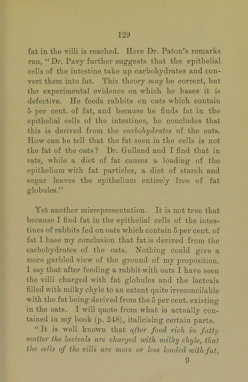 fat in tlie villi is reached. Here Dr. Paton’s remarks run, “ Dr. Pavy further suggests that the epithelial cells of the intestine take up carbohydrates and con- vert them into fat. This theory may be correct, but the experimental evidence on which he bases it is defective. He feeds rabbits on oats which contain 5 per cent, of fat, and because he finds fat in the epithelial cells of the intestines, he concludes that this is derived from the carbohydrates of the oats. How can he tell that the fat seen in the cells is not the fat of the oats ? Dr. Gulland and I find that in l'ats, while a diet of fat causes a loading of the epithelium with fat particles, a diet of starch and sugar leaves the epithelium entirely free of fat globules.” Yet another misrepresentation. It is not true that because I find fat. in the epithelial cells of the intes- tines of rabbits fed on oats which contain 5 per cent, of fat I base my conclusion that fat is derived from the carbohydrates of the oats. Nothing could give a more garbled view of the ground of my proposition. I say that after feeding a rabbit with oats I have seen the villi charged with fat globules and the lacteals filled with milky chyle to an extent quite irreconcilable with the fat being derived from the 5 per cent, existing in the oats. I will quote from what is actually con- tained in my book (p. 248), italicising certain parts. “It is well known that after food rich in fatty matter the lacteals are charged with milky chyle, that the cells of the villi are more or less loaded with fat, 9