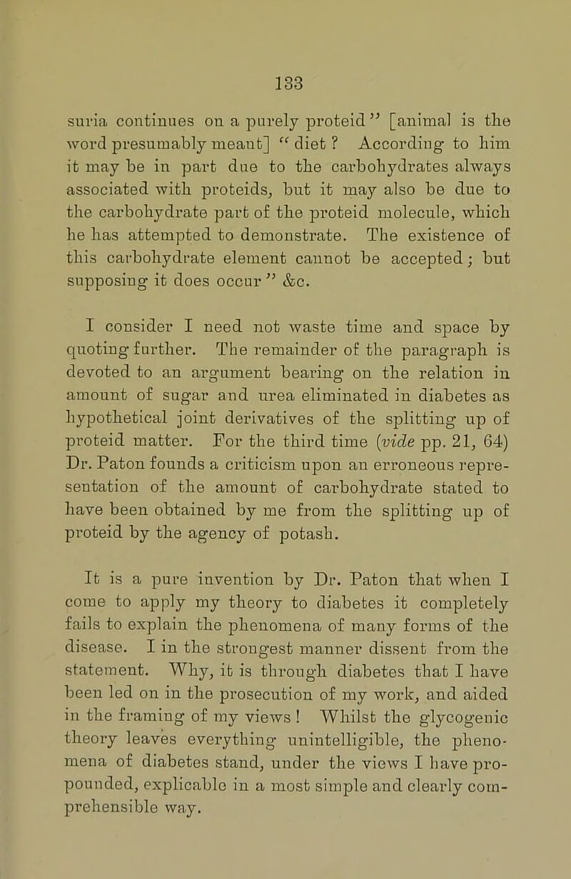 suria continues on a purely proteid ” [animal is the word presumably meant] “ diet ? According to him it may be in part due to the carbohydrates always associated with proteids, but it may also be due to the carbohydrate part of the proteid molecule, which he has attempted to demonstrate. The existence of this carbohydrate element cannot be accepted j but supposing it does occur ” &c. I consider I need not waste time and space by quoting further. The remainder of the paragraph is devoted to an argument bearing on the relation in amount of sugar and urea eliminated in diabetes as hypothetical joint derivatives of the splitting up of proteid matter. For the third time (vide pp. 21, 64) Dr. Paton founds a criticism upon au erroneous repre- sentation of the amount of carbohydrate stated to have been obtained by me from the splitting up of pi'oteid by the agency of potash. It is a pure invention by Dr. Paton that when I come to apply my theory to diabetes it completely fails to explain the phenomena of many forms of the disease. I in the strongest manner dissent from the statement. Why, it is through diabetes that I have been led on in the prosecution of my work, and aided in the framing of my views 1 Whilst the glycogenic theory leaves everything unintelligible, the pheno- mena of diabetes stand, under the views I have pro- pounded, explicable in a most simple and clearly com- prehensible way.