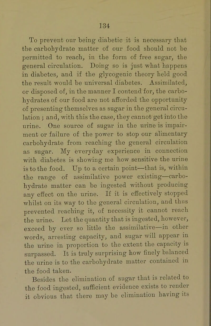 To pi’event our being diabetic it is necessary that the carbohydrate matter of our food should not be permitted to reach, in the form of free sugar, the general circulation. Doing so is just what happens in diabetes, and if the glycogenic theory held good the result would be universal diabetes. Assimilated, or disposed of, in the manner I contend for, the carbo- hydrates of our food are not afforded the opportunity of presenting themselves as sugar in the general circu- lation ; and, with this the case, they cannot get into the urine. One source of sugar in the urine is impair- ment or failure of the power to stop our alimentary carbohydrate from reaching the general circulation as sugar. My everyday experience in connection with diabetes is showing me how sensitive the urine is to the food. Up to a certain point—that is, within the range of assimilative power existing—carbo- hydrate matter can be ingested without producing any effect on the urine. If it is effectively stopped whilst on its way to the general circulation, and thus prevented reaching it, of necessity it cannot reach the urine. Let the quantity that is ingested, however, exceed by ever so little the assimilative—in other words, arresting capacity, and sugar will appear in the urine in proportion to the extent the capacity is surpassed. It is truly surprising how finely balanced the urine is to the carbohydrate matter contained in the food taken. Besides the elimination of sugar that is related to the food ingested, sufficient evidence exists to lendei it obvious that there may be elimination having its