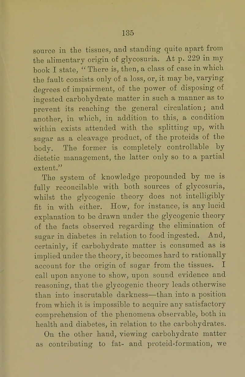 source in tlie tissues, and standing quite apart from the alimentary origin of glycosuria. At p. 229 in my book I state, “ There is, then, a class of case in which the fault consists only of a loss, or, it may be, varying degrees of impairment, of the power of disposing of ingested carbohydrate matter in such a manner as to prevent its reaching the general circulation; and another, in which, in addition to this, a condition within exists attended with the splitting up, with sugar as a cleavage product, of the proteids of the body. The former is completely controllable by dietetic management, the latter ouly so to a partial extent.” The system of knowledge propounded by me is fully reconcilable with both sources of glycosuria, whilst the glycogenic theory does not intelligibly fit in with either. How, for instance, is any lucid explanation to be drawn under the glycogenic theory of the facts observed regarding the elimination of sugar in diabetes in relation to food ingested. And, certainly, if carbohydrate matter is consumed as is implied under the theory, it becomes hard to rationally account for the origin of sugar from the tissues. I call upon anyone to show, upon sound evidence and reasoning, that the glycogenic theory leads otherwise than into inscrutable darkness—than into a position from which it is impossible to acquire any satisfactory comprehension of the phenomena observable, both in health and diabetes, in relation to the carbohydrates. On the other hand, viewing carbohydrate matter as contributing to fat- and proteid-formation, we