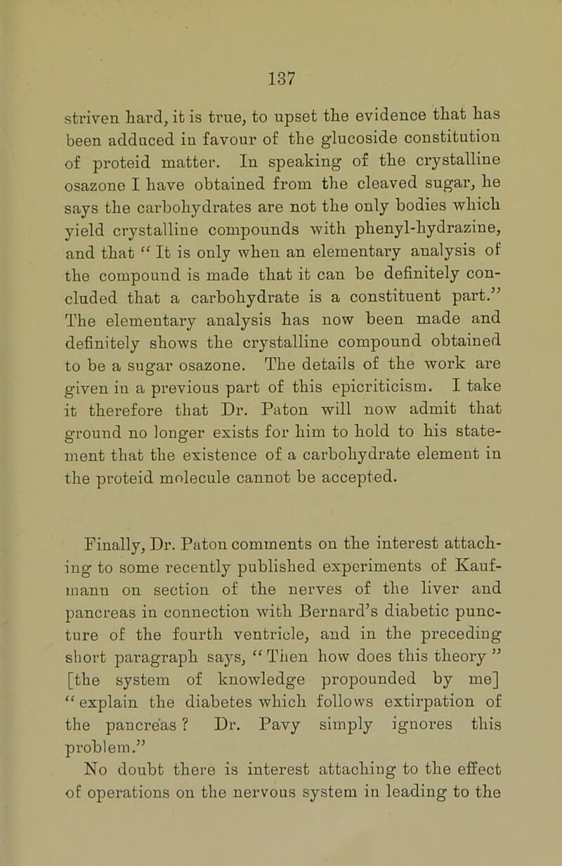 striven hard, it is true, to upset the evidence that has been adduced in favour of the glucoside constitution of proteid matter. In speaking of the crystalline osazone I have obtained from the cleaved sugar, he says the carbohydrates are not the only bodies which yield crystalline compounds with phenyl-hydrazine, and that “ It is only when an elementary analysis of the compound is made that it can be definitely con- cluded that a carbohydrate is a constituent part.” The elementary analysis has now been made and definitely shows the crystalline compound obtained to be a sugar osazone. The details of the work are given in a previous part of this epicriticism. I take it therefore that Dr. Patou will now admit that ground no longer exists for him to hold to his state- ment that the existence of a carbohydrate element in the proteid molecule cannot be accepted. Finally, Dr. Patou comments on the interest attach- ing to some recently published experiments of Kauf- mann on section of the nerves of the liver and pancreas in connection Avith Bernard’s diabetic punc- ture of the fourth ventricle, and in the preceding- short paragraph says, “Then how does this theory” [the system of knowledge propounded by me] “explain the diabetes which follows extirpation of the pancreas ? Dr. Pavy simply ignores this problem.” No doubt there is interest attaching to the effect of operations on the nervous system in leading to the