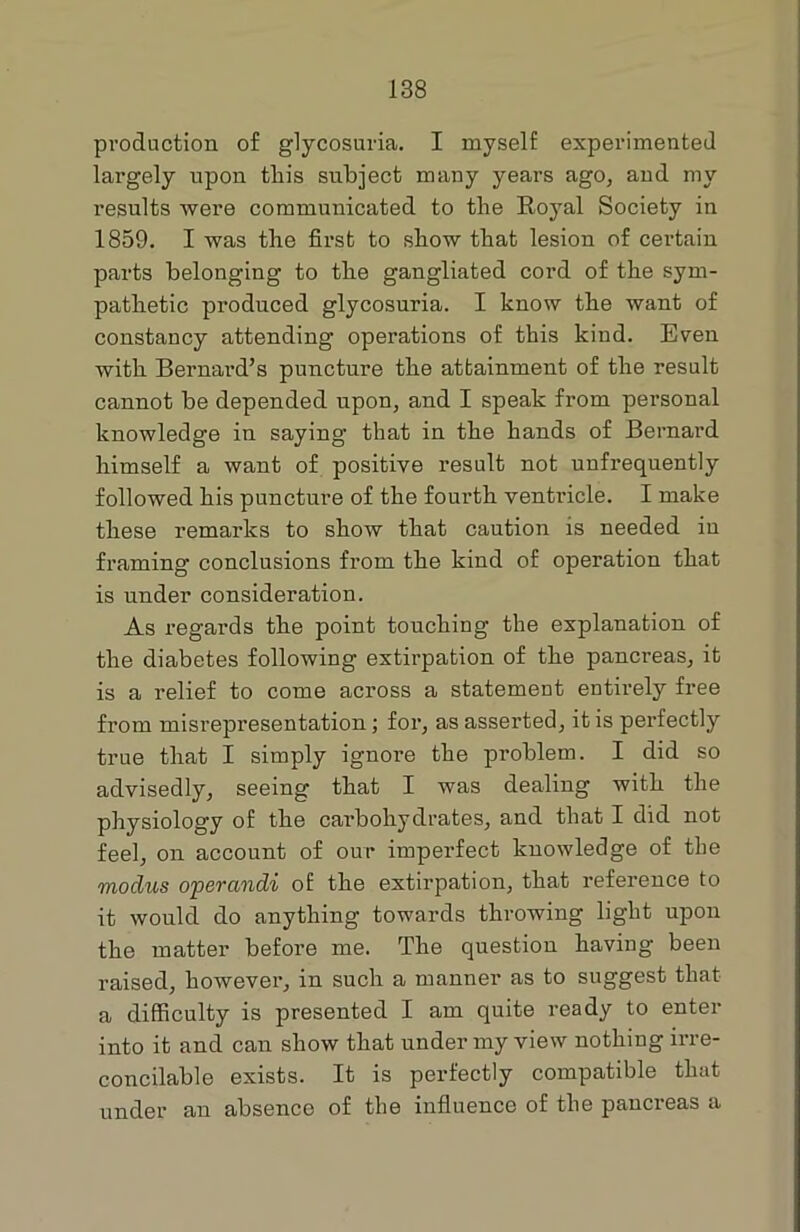 production of glycosuria. I myself experimented largely upon this subject many years ago, and my results were communicated to the Eoyal Society in 1859. I was the first to show that lesion of certain parts belonging to the gangliated cord of the sym- pathetic produced glycosuria. I know the want of constancy attending operations of this kind. Even with Bernard’s puncture the attainment of the result cannot be depended upon, and I speak from personal knowledge in saying that in the hands of Bernard himself a want of positive result not unfrequently followed his puncture of the fourth ventricle. I make these remarks to show that caution is needed iu framing conclusions from the kind of operation that is under consideration. As regards the point touching the explanation of the diabetes following extirpation of the pancreas, it is a relief to come across a statement entirely free from misrepresentation; for, as asserted, it is perfectly true that I simply ignore the problem. I did so advisedly, seeing that I was dealing with the physiology of the carbohydrates, and that I did not feel, on account of our imperfect knowledge of the modus operandi oE the extirpation, that reference to it would do anything towards throwing light upon the matter before me. The question having been raised, however, in such a manner as to suggest that a difficulty is presented I am quite ready to enter into it and can show that under my view nothing irre- concilable exists. It is perfectly compatible that under an absence of the influence of the pancreas a