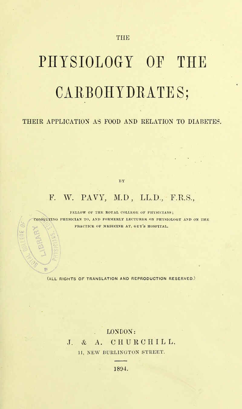 THE PHYSIOLOGY OE THE CARBOHYDRATES; THEIR APPLICATION A3 FOOD AND RELATION TO DIABETES. F. W. PAVY, M.D, LL.D., F.R.S.. PKLLOW or THE EOYAL COLLEGE OF PHYSICIANS; CC»SULTlN(j PHYSICIAN TO, AND FORMEKLY LECTURER ON PHYSIOLOGY AND ON THE PRACTICE OF MEDICINE AT, GUY's HOSPITAL. (all rights of translation and reproduction reserved.) LONDON: J. & A. CHUKCHILL, 11, NEW BURLINGTON STREET. 1894.