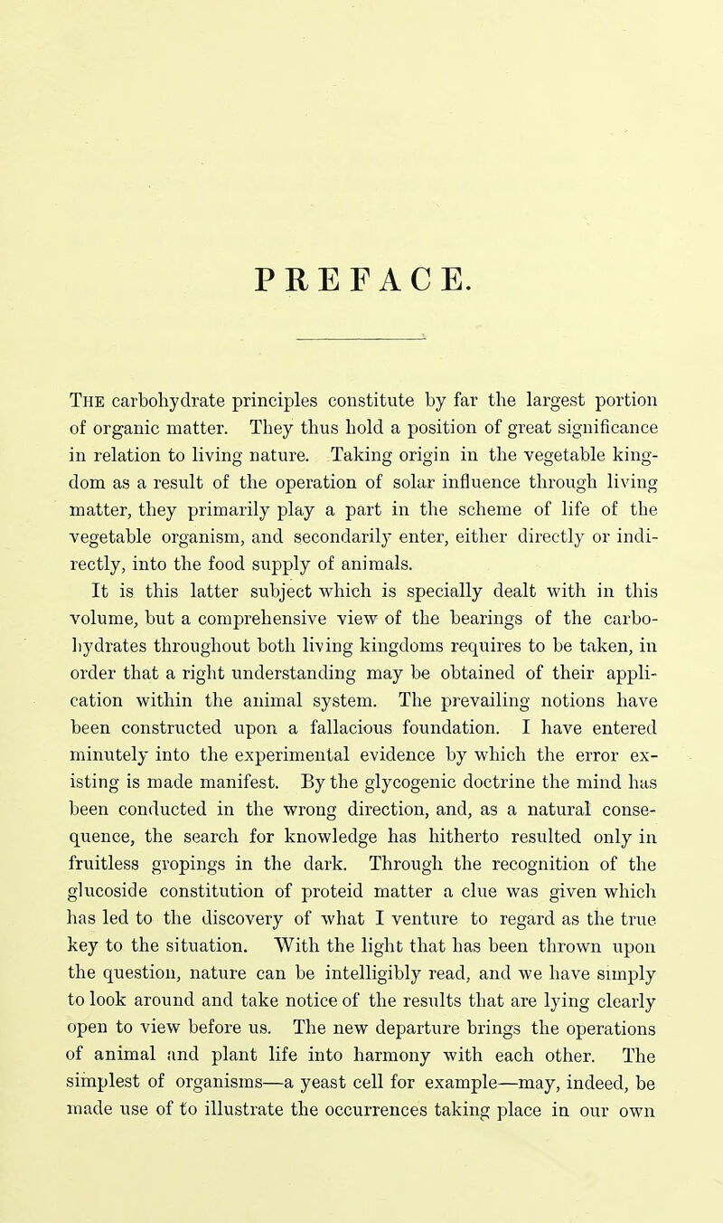 PREFACE. The carbohydrate principles constitute by far the largest portion of organic matter. They thus hold a position of great significance in relation to living nature. Taking origin in the vegetable king- dom as a result of the operation of solar influence through living matter, they primarily play a part in the scheme of life of the vegetable organism, and secondarily enter, either directly or indi- rectly, into the food supply of animals. It is this latter subject which is specially dealt vt'ith in this volume, but a comprehensive yiew of the bearings of the carbo- hydrates throughout both living kingdoms requires to be taken, in order that a right understanding may be obtained of their appli- cation within the animal system. The prevailing notions have been constructed upon a fallacious foundation. I have entered minutely into the experimental evidence by which the error ex- isting is made manifest. By the glycogenic doctrine the mind has been conducted in the wrong direction, and, as a natural conse- quence, the search for knowledge has hitherto resulted only in fruitless gropings in the dark. Through the recognition of the glucoside constitution of proteid matter a clue was given which has led to the discovery of what I venture to regard as the true key to the situation. With the light that has been thrown upon the question, nature can be intelligibly read, and we have simply to look around and take notice of the results that are lying clearly open to view before us. The new departure brings the operations of animal find plant life into harmony with each other. The simplest of organisms—a yeast cell for example—may, indeed, be made use of to illustrate the occurrences taking place in our own