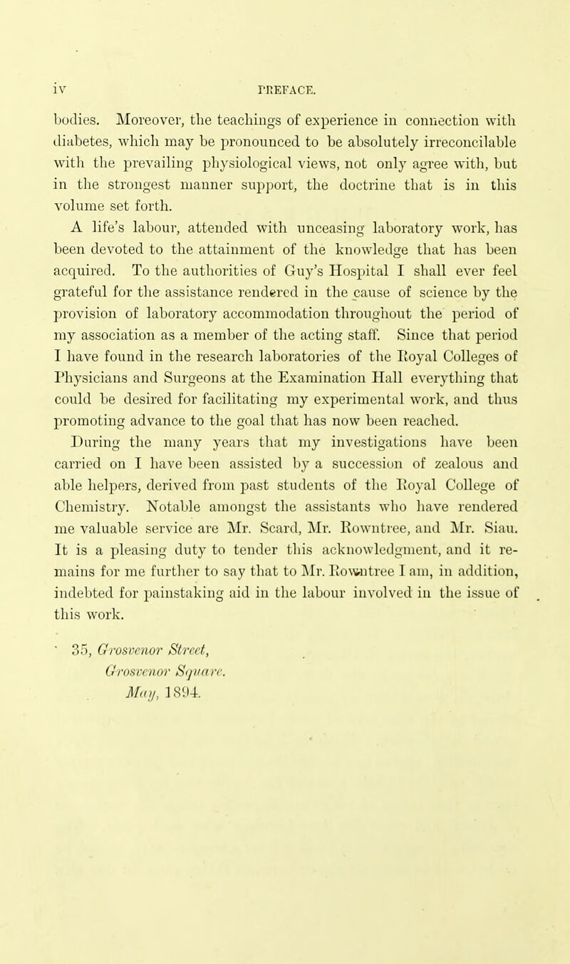 bodies. Moreover, the teachings of experience in connection with diabetes, which may be pronounced to be absolutely irreconcilable with the prevailing physiological views, not only agree with, but in the strongest manner sup])ort, the doctrine that is in this volume set forth. A life's labour, attended with unceasing laboratory work, has been devoted to the attainment of the knowledge that has been acquired. To the authorities of Guy's Hospital I shall ever feel grateful for the assistance rendered in the cause of science by the provision of laboratory accommodation throughout the period of my association as a member of the acting staff. Since that period I have found in the research laboratories of the Eoyal Colleges of Physicians and Surgeons at the Examination Hall everything that could be desired for facilitating my experimental work, and thus promoting advance to the goal that has now been reached. During the many years that my investigations have been carried on I have been assisted by a succession of zealous and able helpers, derived from past students of the lioyal College of Chemistry. Notable amongst the assistants who have rendered me valuable service are Mr. Scard, Mr. Rowntree, and Mr. Siau. It is a pleasing duty to tender this acknowledgment, and it re- mains for me further to say that to Mr. Iiowutree I am, in addition, indebted for painstaking aid in the labour involved in the issue of this work. ■ 35, Grosvenor Street, Grosvenor Srjvn re. May, 1894.