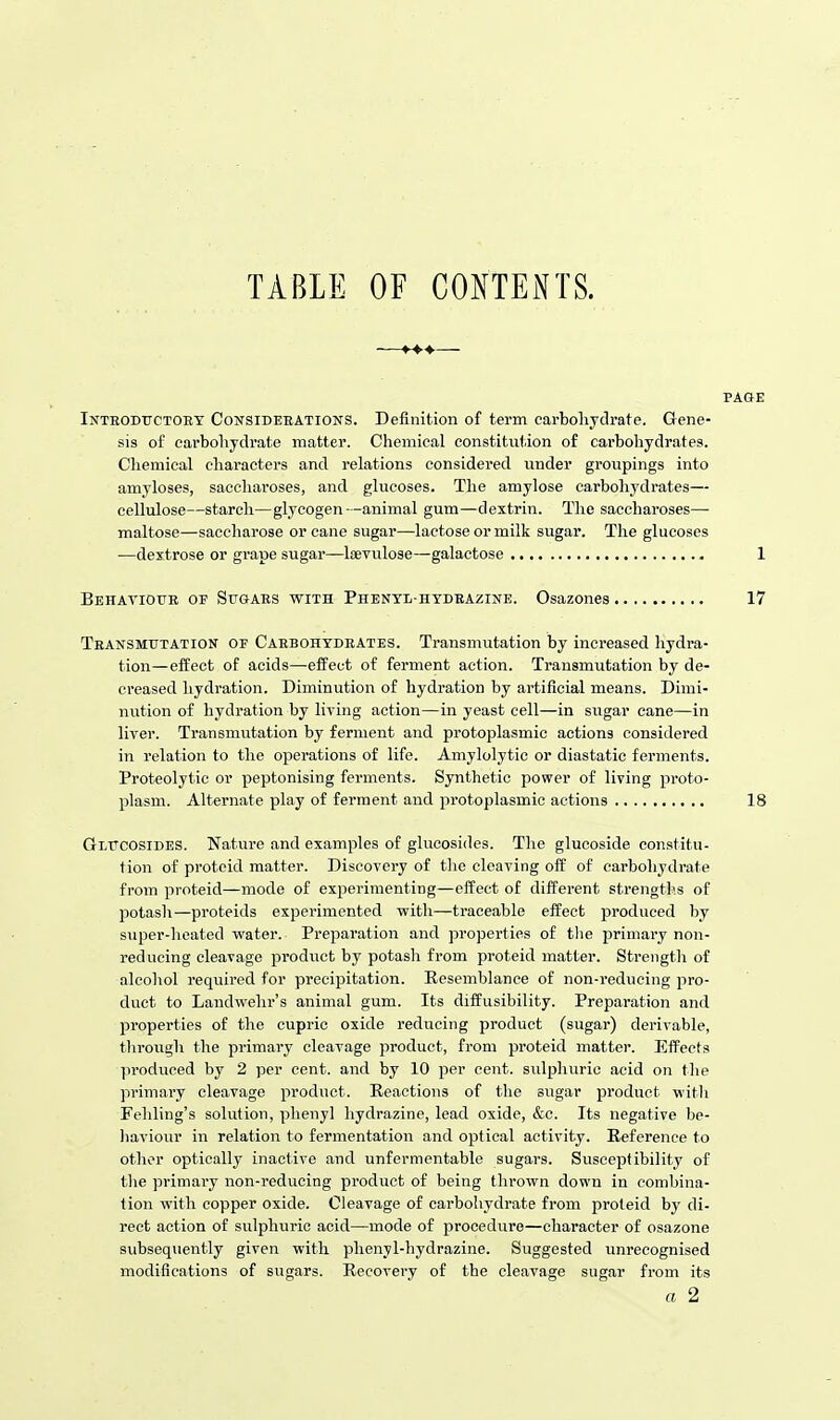 TABLE OF CONTEiXTS. Inteoductoey Consideeations. Definition of term carbohydrate. Gene- sis of carbohydrate matter. Chemical constitution of carbohydrates. Cliemical cliaracters and relations considered under groupings into amyloses, saccharoses, and glucoses. The amylose carbohydrates— cellulose—starch—glycogen—animal gum—dextrin. The saccharoses— maltose—saccharose or cane sugar—lactose or milk sugar. The glucoses —dextrose or grape sugar—loevulose—galactose 1 Behavioue of Sitgaes with Phenyl-hydeazine. Osazones 17 Teansmtoation op Caebohydeates. Transmutation by increased hydra- tion—effect of acids—effect of ferment action. Transmutation by de- creased hydration. Diminution of hydration by artificial means. Dimi- nution of hydration by living action—in yeast cell—in sugar cane—in liver. TransmvTtation by ferment and protoplasmic actions considered in relation to the operations of life. Amylolytic or diastatic ferments. Proteolytic or peptonising ferments. Synthetic power of living proto- plasm. Alternate play of ferment and protoplasmic actions 18 Gltcosides. Nature and examples of gliicosides. The glucoside constitu- tion of proteid matter. Discovery of the cleaving off of carbohydrate from proteid—mode of experimenting—effect of different strengths of potash—proteids experimented with—traceable effect produced by super-heated water. Preparation and properties of the primary non- reducing cleavage product by potash from proteid matter. Strength of alcohol required for precipitation. Resemblance of non-reducing pro- duct to Landwehr's animal gum. Its diffusibility. Preparation and properties of the cupric oxide reducing product (sugar) derivable, throiigh the primary cleavage product, from proteid matter. Effects produced by 2 per cent, and by 10 per cent, sulphuric acid on the primary cleavage product. Reactions of the sugar product with Fehling's solution, phenyl hydrazine, lead oxide, &c. Its negative be- haviour in relation to fermentation and optical activity. Reference to other optically inactive and unfermentable sugars. Susceptibility of the primary non-reducing product of being thrown down in combina- tion with copper oxide. Cleavage of carbohydrate from proteid by di- rect action of sulphuric acid—mode of procedure—character of osazone subsequently given with phenyl-hydrazine. Suggested unrecognised modifications of sugars. Recovery of the cleavage sugar from its a 2