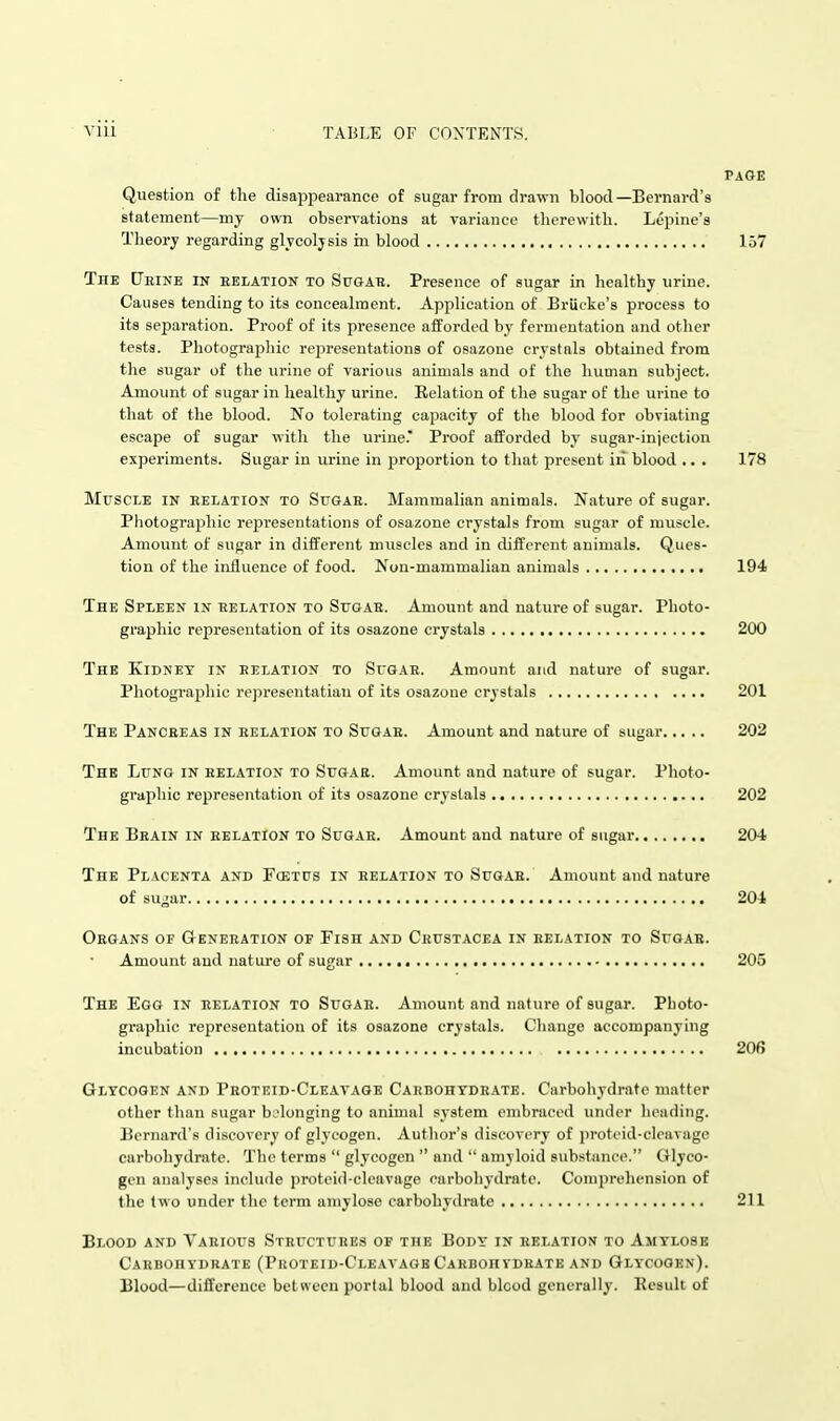 PAGE Question of the disappearance of sugar from drawn blood—Bernard's statement—my own observations at variance therewith. Lepine's Theory regarding glycolysis m blood 157 The (Jeine in eelation to Spgar. Presence of sugar in healthy urine. Causes tending to its concealment. Application of Briicke's process to its separation. Proof of its presence afforded by fermentation and other tests. Photographic representations of osazoue crystals obtained from the sugar of the urine of various animals and of the human subject. Amount of sugar in healthy urine. Relation of the sugar of the urine to that of the blood. No tolerating capacity of the blood for obviating escape of sugar with the urine.' Proof afforded by sugar-injection experiments. Sugar in urine in proportion to that present in blood ■. . 178 MrscLE IN eelation to Sugae. Mammalian animals. Nature of sugar. Photographic repi-esentations of osazone crystals from sugar of muscle. Amount of sugar in different muscles and in diiferent animals. Ques- tion of the influence of food. Non-mammalian animals 194 The Spleen IN eelation TO SuGAE. Amount and nature of sugar. Photo- graphic representation of its osazone crystals 200 The Kidney in eelation to Sfgae. Amount and nature of sugar. Photograjshic representatian of its osazoue crystals 201 The Panceeas in eelation to Sugar. Amount and nature of sugar 202 The Lung in eelation to Sugar. Amount and nature of sugar. Photo- graphic representation of its osazone crystals 202 The Beain in eelation to Sugae. Amount and nature of sugar 204 The Placenta and Fcetus in relation to Sugae. Amount and nature of su^ar 204 Organs of Generation of Fish and Crustacea in relation to Sugae. Amount and nature of sugar 205 The Egg in eelation to Sugae. Amount and nature of sugar. Photo- graphic representation of its osazone crystals. Change accompanying incubation 206 Gltcogen and Peoteid-Cleataob Carbohtdeate. Carbohydrate matter other than sugar belonging to animal system embraced under heading. Bernard's discovery of glycogen. Author's discovery of protcid-cleavago carbohydrate. The terms  glycogen  and  amyloid substance. Glyco- gen analyses include proteid-clcavage carbohydrate. Comprelu-nsion of the two under the term amylose carbohydrate 211 Blood and Various Structures of the Body in relation to Amylosk Carbohydrate (Proteid-Cleavagb Carbohvdrate and Glycogen). Blood—difl'erence between portal blood and blcod generally. Result of