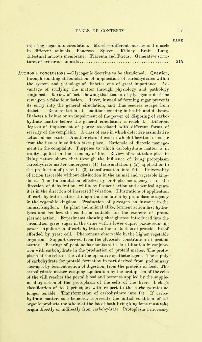 injecting sugar into circulation. Muscle—different muscles and muscle in different animals. Pancreas. Spleen. Kidney. Brain. Lung. Intestinal mucous membrane. Placenta and Foetus. Generative struc- tures of oviparous animals 215 Author's conclusions.—G-lycogenic doctrine to be abandoned. Question, through standing at foundation of application of carbohydrates within the system and pathology of diabetes, one of great importance. Ad- vantage of studying the matter through physiology and pathology conjoined. Revievr of facts showing that tenets of glycogenic doctrine rest upon a false foundation. Liver, instead of forming sugar prevents its entry into the general circulation, and thus secures escape from diabetes. Eepresentation of conditions existing in health and diabetes. Diabetes a failure or an impairment of the power of disposing of carbo- hydrate matter before the general circulation is reached. Different degrees of impairment of power associated with different forms of severity of the complaint. A class of case in which defective assimilative action alone exists. Another class of case in which liberation of sugar from the tissues in addition takes place. Rationale of dietetic manage- ment in the complaint. Purposes to which carbohydrate matter is in reality applied in the economy of life. Review of what takes place in living nature shows that tlirough the influence of living protoplasm carbohydrate matter undergoes : (1) transmutation ; (2) application to the production of proteid ; (3) transformation into fat. Universality of action traceable without distinction in the animal and vegetable king- doms. The transmutation effected by protoplasmic agency is in the direction of dehydration, whilst by ferment action and chemical agents it is in the direction of increased hydration. Illustrations of application of carbohydrate matter through transmutation by protoplasmic agency in the vegetable kingdom. Production of glycogen an instance in the animal kingdom. In plant and animal alike, ferment action first hydro- lyses and renders the condition suitable for the exercise of proto- jilasmic action. Experiments showing that glucose introduced into the circulation gives sugar in the urine with a lower cupric oxide-reducing power. Application of carbohydrate to the production of proteid. Proof afforded by yeast cell. Phenomena observable in the higher vegetable organism. Support derived from the glueoside constitution of proteid matter. Bearings of peptone harmonise with its utilisation in conjunc- tion with carbohydrate in the prodviction of proteid matter. The jjroto- plasm of the cells of the villi the operative synthetic agent. The supply of carbohydrate for proteid formation in part derived from preliminary cleavage, by ferment action of digestion, from the proteids of food. The carbohydrate matter escaping application by the protoplasm of the cells of the villi reaches the portal blood and becomes applied by the supple- mentary action of the protoplasm of the cells of the liver. Liebig's classification of food principles with respect to the carbohydrates no longer tenable. Transformation of carbohydrate into fat. If carbo- liydrate matter, as is believed, represents the initial condition of all organic products the whole of the fat of both living kingdoms must take origin directly or indirectly from carbohydj-ate. Protoplasm a necessary