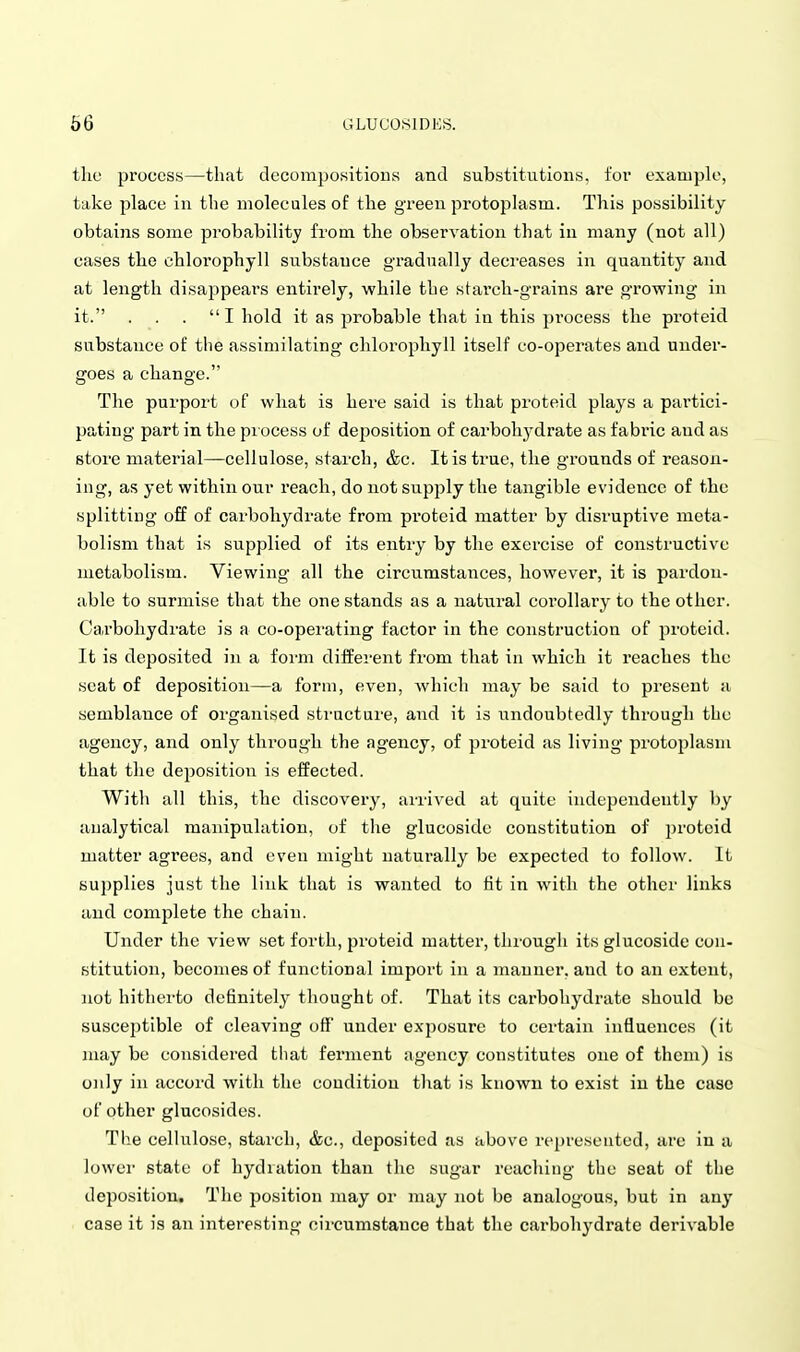 the process—that clecompositious and substitutions, for example, take place in the molecules of the green protoplasm. This possibility obtains some probability from the observation that in many (not all) cases the chlorophyll substance gradually decreases in quantity and at length disappears entirely, while the stai-ch-grains are growing in it. . . . I hold it as probable that in this process the proteid substance of the assimilating chlorophyll itself co-operates and under- goes a change. The purport of what is here said is that proteid plays a partici- pating part in the process of deposition of carbohydrate as fabric and as store material—cellulose, starch, &c. It is true, the grounds of reason- ing, as yet within our reach, do not supply the tangible evidence of the splitting off of carbohydrate from proteid matter by disruptive meta- bolism that is supplied of its entry by the exercise of constructive metabolism. Viewing all the circumstances, however, it is pardon- able to surmise that the one stands as a natural corollary to the other. Cai'bohydrate is a co-operating factor in the construction of proteid. It is deposited in a foim diifei'ent from that in which it reaches the seat of deposition—a form, even, Avhich may be said to present a semblance of organised sti-ncture, and it is undoubtedly through the agency, and only through the agency, of proteid as living protoplasm that the deposition is effected. With all this, the discovery, arrived at quite independently by analytical manipulation, of the glucoside constitution of ])roteid matter agrees, and even might natui-ally be expected to follow. It supplies just the link that is wanted to fit in with the other links and complete the chain. Under the view set forth, proteid matter, through its glucoside con- stitution, becomes of functional import in a manner, and to an extent, not hitherto definitely thought of. That its carbohydrate should be susceptible of cleaving off under exposure to certain influences (it nuiy be considered tliat ferment agency constitutes one of them) is only in accord with the condition that is known to exist in the case of other glucosides. The cellulose, starch, &c., deposited as above represented, are in a lower state of hydration than tlie sugar reaching the seat of the deposition. The position may or may not be analogous, but in any case it is an interesting circumstance that the carbohydrate derivable