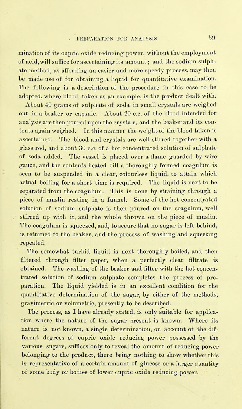minationof its cupric oxide reducing power, witlioufc the employment of acid, will suffice for ascertaining its amount; and the sodium sulph- ate method, as affording an easier and more speedy process, may then be made use of for obtaining a liquid for quantitative examination. The following is a description of the procedure in this case to be adopted, where blood, taken as an example, is the product dealt with. About 40 grams of sulphate of soda in small crystals are weighed out in a beaker or capsule. About 20 c.c. of the blood intended for analysis are then poured upon the crystals, and the beaker and its con- tents again weighed. In this manner the weight of the blood taken is ascertained. The blood and crystals are well stirred together with a glass rod, and about 30 c.c. of a hot concentrated solution of sulphate of soda added. The vessel is placed over a flame guarded by wire gauze, and the contents heated till a thoroughly formed coagulum is seen to be suspended in a clear, colourless liquid, to attain which actual boiling for a short time is required. The liquid is next to be separated from the coagulum. This is done by straining through a piece of muslin resting in a funnel. Some of the hot concentrated solution of sodium sulphate is then poured on the coagulum, well stirred up with it, and the whole thrown on the piece of muslin. The coagulum is squeezed, and, to secure that no sugar is left behind, is returned to the beaker, and the process of washing and squeezing repeated. The somewhat turbid liquid is next thoroughly boiled, and then filtered through filter paper, when a perfectly clear filtrate is obtained. The washing of the beaker and filter with the hot concen- trated solution of sodium sulphate completes the process of pre- paration. The liquid yielded is in an excellent condition for the quantitative determination of the sugar, by either of the methods, gravimetric or volumetric, presently to be described. The process, as I have already stated, is only suitable for applica- tion where the nature of the sugar present is known. Where its nature is not known, a single determination, on account of the dif- ferent degrees of cupric oxide reducing power possessed by the various sugars, suffices only to reveal the amount of reducing power belonging to the product, there being nothing to show whether this is representative of a certain amount of glucose or a larger quantity of some bjdy or bodies of lower cupric oxide reducing power.