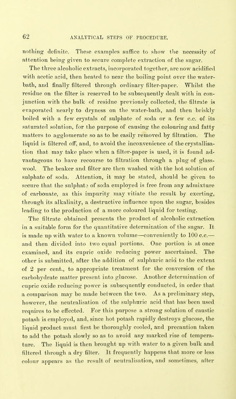 nothing dofinitp. These examples suffice to show the necessity of attention being given to secure complete extraction of the sugar. The three alcoholic extracts, incorporated together, arc now acidified with acetic acid, then heated to near the boiling point over the water- bath, and finally filtered through ordinary filter-paper. Whilst the residue on the filter is reserved to be subsequently dealt with in con- junction with the bulk of residue previously collected, the filtrate is evaporated nearly to dryness on the water-bath, and then briskly boiled with a few ci'ystals of sulphate of soda or a few c.c. of its saturated solution, for the purpose of causing the colouring and fatty matters to agglomerate so as to be easily removed by filtration. The liquid is filtered off, and, to avoid the inconvenience of the crystallisa- tion that may take place when a filter-paper is used, it is found ad- vantageous to have recourse to filtration through a plug of glass- wool. The beaker and filter are tlien washed with tlie hot solution of sulphate of soda. Attention, it may be stated, should be given to secure that the sulphata of soda employed is free from any admixture of carbonate, as this impurity may vitiate tlie result by exerting, through its alkalinity, a destructive intiuonce upon the sugar, besides leading to the production of a moi'e coloured liquid for testing. The filtrate obtained presents the product of alcoholic extraction in a suitable form for the quantitative determination of the sugar. It is made up with water to a known volume—conveniently to 100 c.c.— and then divided into two equal portions. One portion is at once examined, and its cupric oxide reducing power ascertained. The other is submitted, after the addition of sulphuric acid to the extent of 2 per cent., to appropriate treatment foi' the conversion of the carbohydr.'ito matter present into glucose. Another determination of cupric oxide reducing power is subsequently conducted, in order that a comparison may be made between the two. As a preliminary step, howevei', the neutralisation of the sulphuric acid that has been used rcqnires to be effected. For this purpose a strong solution of caustic potash is employed, and, since hot potash rapidly destroys glucose, the liquid product must first bo thoroughly cooled, and precaution taken to add the potash slowly so as to avoid any marked rise of tempera- ture. The liquid is then brought up with water to a given bulk and filtered through a dry filler. It frccpuMitly happens that more or less colour appears as the result of iicutialisiition, and sometimes, after