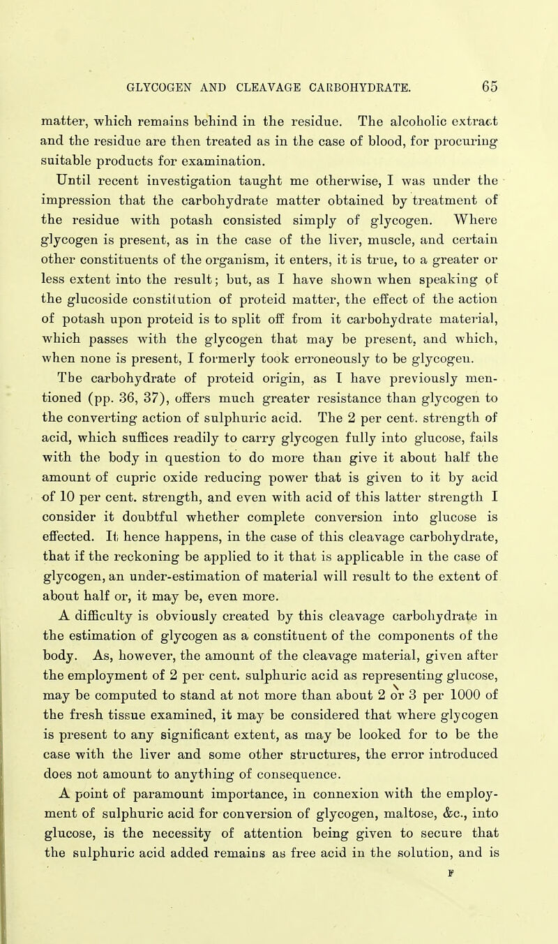 matter, which remains behind in the residue. The alcoholic extract and the residue are then treated as in the case of blood, for procuring suitable products for examination. Until recent investigation taught me otherwise, I was under the impression that the carbohydrate matter obtained by treatment of the residue with potash consisted simply of glycogen. Where glycogen is present, as in the case of the liver, muscle, and certain other constituents of the organism, it enters, it is true, to a greater or less extent into the result; but, as I have shown when speaking of the glucoside constitution of proteid matter, the effect of the action of potash upon proteid is to split off from it carbohydrate material, which passes with the glycogen that may be present, and which, when none is present, I formerly took erroneously to be glycogen. The carbohydrate of proteid origin, as I have previously men- tioned (pp. 36, 37), offers much greater resistance than glycogen to the converting action of sulphuric acid. The 2 per cent, strength of acid, which suffices readily to carry glycogen fully into glucose, fails with the body in question to do more than give it about half the amount of cupric oxide reducing power that is given to it by acid of 10 per cent, strength, and even with acid of this latter strength I consider it doubtful whether complete conversion into glucose is effected. It hence happens, in the case of this cleavage carbohydrate, that if the reckoning be applied to it that is applicable in the case of glycogen, an under-estimation of material will result to the extent of about half or, it may be, even more. A difficulty is obviously created by this cleavage carbohydrate in the estimation of glycogen as a constituent of the components of the body. As, however, the amount of the cleavage material, given after the employment of 2 per cent, sulphuric acid as representing glucose, may be computed to stand at not more than about 2 or 3 per 1000 of the fresh tissue examined, it may be considered that where glycogen is present to any significant extent, as may be looked for to be the case with the liver and some other structures, the error introduced does not amount to anything of consequence. A point of paramount importance, in connexion with the employ- ment of sulphuric acid for conversion of glycogen, maltose, &c., into glucose, is the necessity of attention being given to secure that the sulphuric acid added remains as free acid in the solution, and is