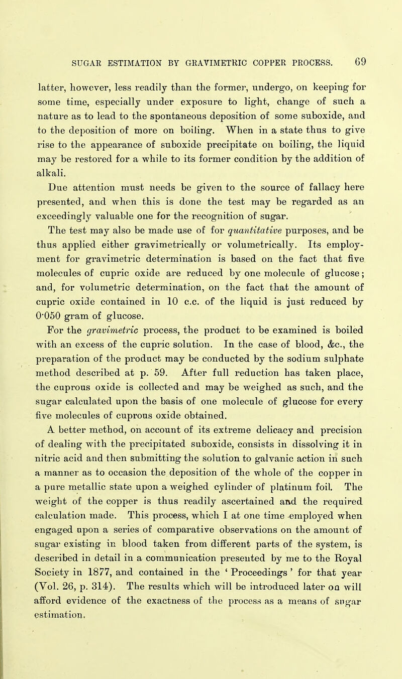 latter, however, less readily than the former, undergo, on keeping for some time, especially under exposure to light, change of such a nature as to lead to the spontaneous deposition of some suboxide, and to the deposition of more on boiling. When in a state thus to give rise to the appearance of suboxide precipitate on boiling, the liquid may be restored for a while to its former condition by the addition of alkali. Due attention must needs be given to the source of fallacy here presented, and when this is done the test may be regarded as an exceedingly valuable one for the recognition of sugar. The test may also be made use of for quantitative purposes, and be thus applied either gravimetrically or volumetrically. Its employ- ment for gravimetric determination is based on the fact that five molecules of cupric oxide are reduced by one molecule of glucose; and, for volumetric determination, on the fact that the amount of cupric oxide contained in 10 c.c. of the liquid is just reduced by 0050 gram of glucose. For the gravimetric process, the product to be examined is boiled with an excess of the cupric solution. In the case of blood, &c., the preparation of the product may be conducted by the sodium sulphate method described at p. 59. After full reduction has taken place, the cuprous oxide is collected and may be weighed as such, and the sugar calculated upon the basis of one molecule of glucose for every five molecules of cuprous oxide obtained. A better method, on account of its extreme delicacy and precision of dealing with the precipitated suboxide, consists in dissolving it in nitric acid and then submitting the solution to galvanic action in such a manner as to occasion the deposition of the whole of the copper in a pure metallic state upon a weighed cylinder of platinum foil. The weight of the copper is thus readily ascertained and the required calculation made. This process, which I at one time -employed when engaged upon a series of comparative observations on the amount of sugar existing in blood taken from different parts of the system, is described in detail in a communication presented by me to the Royal Society in 1877, and contained in the ' Proceedings ' for that year (Vol. 26, p. 314). The results which will be introduced later on will afford evidence of the exactness of the process as a means of sugar estimation,