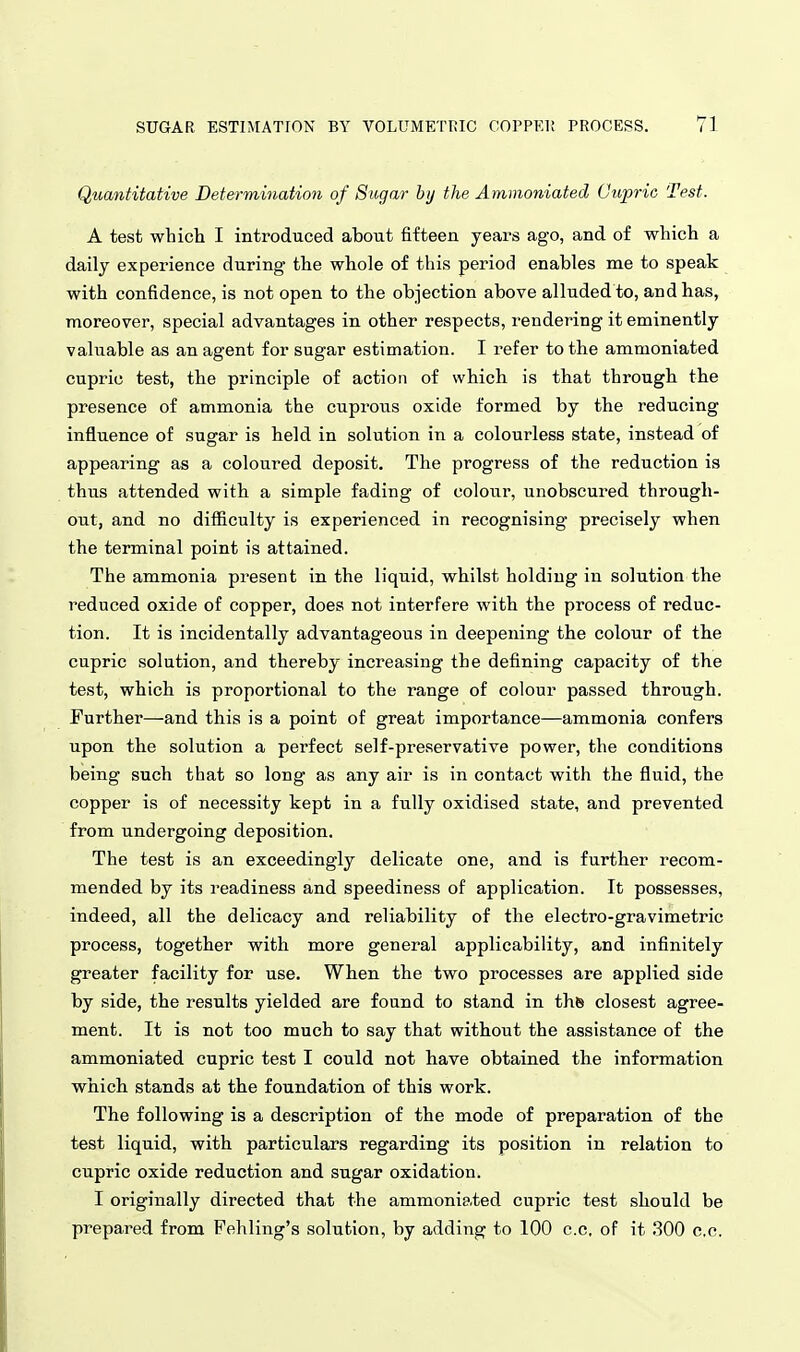 Quantitative Determination of Sugar by the Ammoniated (Jupric Test. A test which I introduced about fifteen years ago, and of which a daily experience during the whole of this period enables me to speak with confidence, is not open to the objection above alluded to, and has, moreover, special advantages in other respects, rendering it eminently valuable as an agent for sugar estimation. I refer to the ammoniated cupric test, the principle of action of which is that through the presence of ammonia the cuprous oxide formed by the reducing influence of sugar is held in solution in a colourless state, instead of appearing as a coloured deposit. The progress of the reduction is thus attended with a simple fading of colour, unobscured through- out, and no difficulty is experienced in recognising precisely when the terminal point is attained. The ammonia present in the liquid, whilst holding in solution the reduced oxide of copper, does not interfere with the process of reduc- tion. It is incidentally advantageous in deepening the colour of the cupric solution, and thereby increasing the defining capacity of the test, which is proportional to the range of colour passed through. Further—and this is a point of great importance—ammonia confers upon the solution a perfect self-preservative power, the conditions being such that so long as any air is in contact with the fluid, the copper is of necessity kept in a fully oxidised state, and prevented from undergoing deposition. The test is an exceedingly delicate one, and is further recom- mended by its readiness and speediness of application. It possesses, indeed, all the delicacy and reliability of the electro-gravimetric process, together with more general applicability, and infinitely greater facility for use. When the two processes are applied side by side, the results yielded are found to stand in ths closest agree- ment. It is not too much to say that without the assistance of the ammoniated cupric test I could not have obtained the information which stands at the foundation of this work. The following is a description of the mode of preparation of the test liquid, with particulars regarding its position in relation to cupric oxide reduction and sugar oxidation. I originally directed that the ammoniated cupric test should be prepared from Fehling's solution, by adding to 100 c.c, of it .300 c.c.