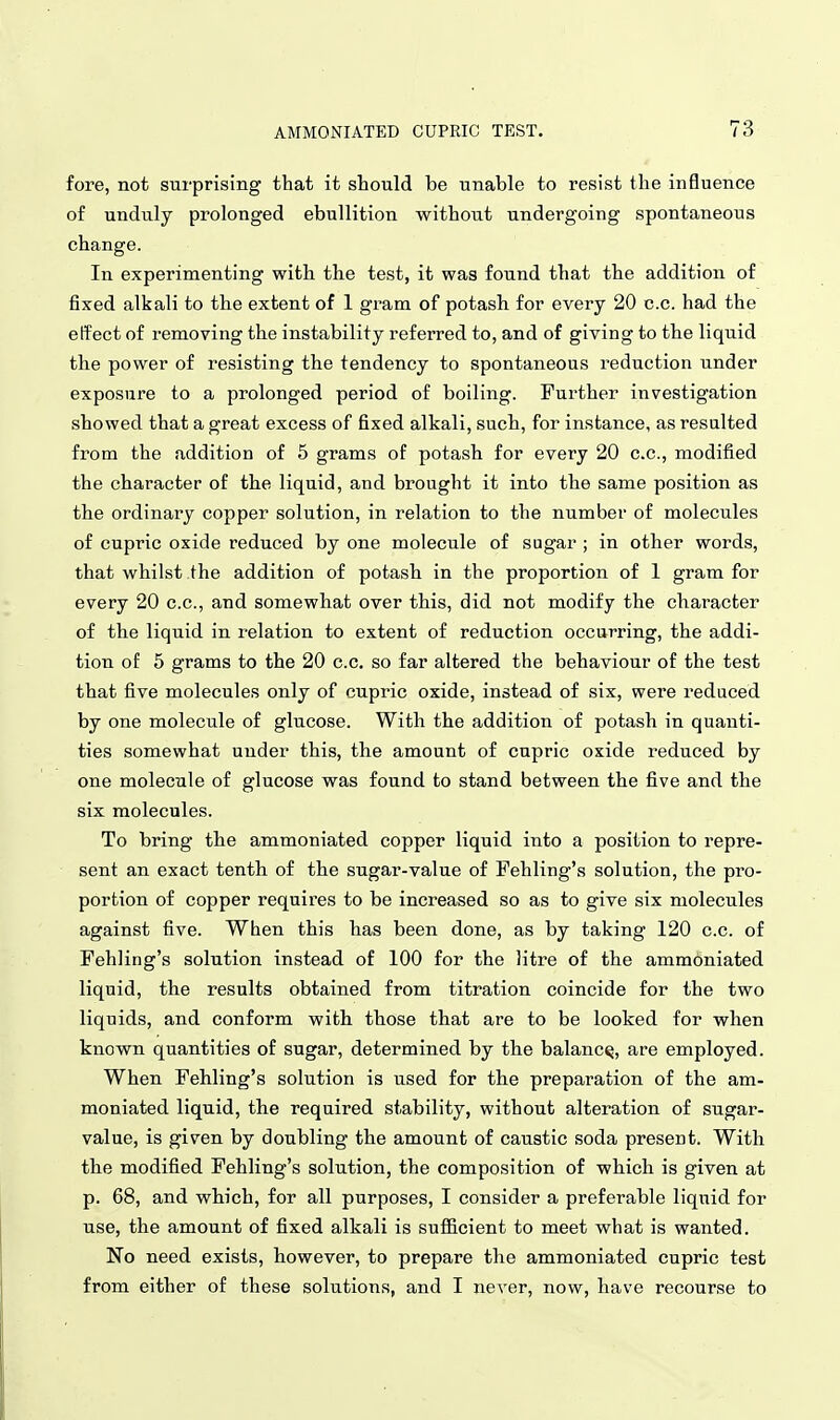 fore, not surprising that it should be unable to resist the influence of unduly prolonged ebullition without undergoing spontaneous change. In experimenting with the test, it was found that the addition of fixed alkali to the extent of 1 gram of potash for every 20 c.c. had the etfect of removing the instability referred to, and of giving to the liquid the power of resisting the tendency to spontaneous reduction under exposure to a prolonged period of boiling. Further investigation showed that a great excess of fixed alkali, such, for instance, as resulted from the addition of 5 grams of potash for every 20 c.c, modified the character of the liquid, and brought it into the same position as the ordinary copper solution, in relation to the number of molecules of cupric oxide reduced by one molecule of sugar ; in other words, that whilst the addition of potash in the proportion of 1 gram for every 20 c.c, and somewhat over this, did not modify the character of the liquid in relation to extent of reduction occurring, the addi- tion of 5 grams to the 20 c.c. so far altered the behaviour of the test that five molecules only of cupric oxide, instead of six, were reduced by one molecule of glucose. With the addition of potash in quanti- ties somewhat under this, the amount of cupric oxide reduced by one molecule of glucose was found to stand between the five and the six molecules. To bring the ammoniated copper liquid into a position to repre- sent an exact tenth of the sugar-value of Fehling's solution, the pro- portion of copper requires to be increased so as to give six molecules against five. When this has been done, as by taking 120 c.c. of Fehling's solution instead of 100 for the litre of the ammoniated liquid, the results obtained from titration coincide for the two liquids, and conform with those that are to be looked for when known quantities of sugar, determined by the balance, are employed. When Fehling's solution is used for the preparation of the am- moniated liquid, the required stability, without alteration of sugar- value, is given by doubling the amount of caustic soda present. With the modified Fehling's solution, the composition of which is given at p. 68, and which, for all purposes, I consider a preferable liquid for use, the amount of fixed alkali is sufficient to meet what is wanted. No need exists, however, to prepare the ammoniated cupric test from either of these solutions, and I never, now, have recourse to