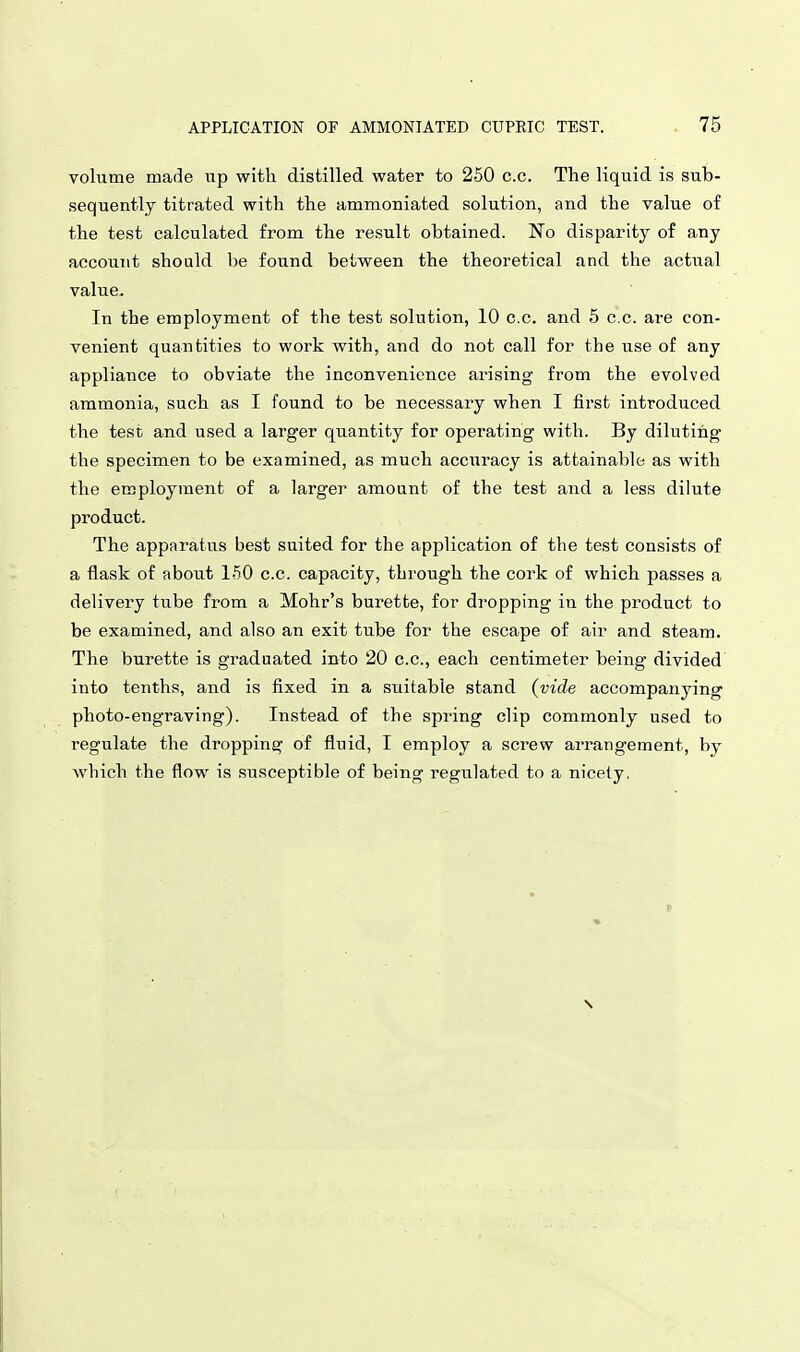 volume made up with distilled water to 250 c.c. The liquid is sub- sequently titrated with the ammoniated solution, and the value of the test calculated from the result obtained. No disparity of any account should be found between the theoretical and the actual value. In the employment of the test solution, 10 c.c. and 5 c.c. are con- venient quantities to work with, and do not call for the use of any appliance to obviate the inconvenience arising from the evolved ammonia, such as I found to be necessary when I first introduced the test and used a larger quantity for operating with. By diluting the specimen to be examined, as much accuracy is attainable as with the employment of a larger amount of the test and a less dilute product. The apparatus best suited for the application of the test consists of a flask of about 150 c.c. capacity, through the cork of which passes a delivery tube from a Mohr's burette, for dropping in the product to be examined, and also an exit tube for the escape of air and steam. The burette is graduated into 20 c.c, each centimeter being divided into tenths, and is fixed in a suitable stand (vide accompanying photo-engraving). Instead of the spring clip commonly used to regulate the dropping of fluid, I employ a screw arrangement, by which the flow is susceptible of being regulated to a nicety,