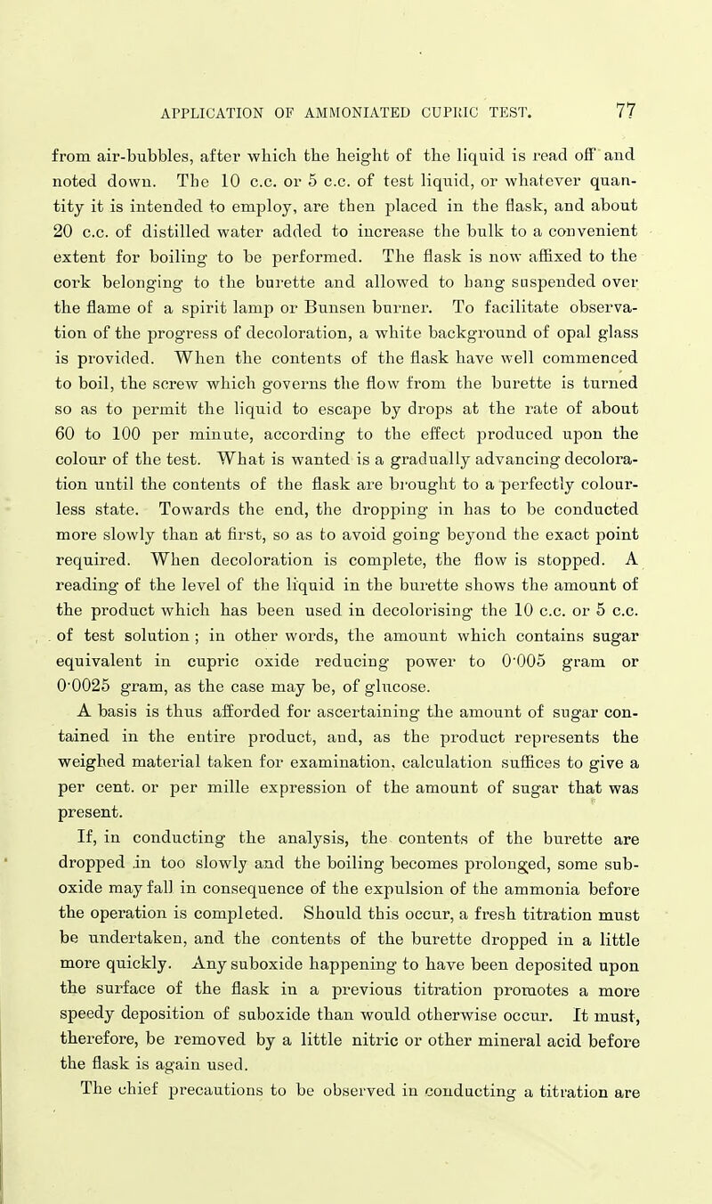 from air-bubbles, after which the height of the liquid is read off and noted down. The 10 c.c. or 5 c.c. of test liquid, or whatever quan- tity it is intended to employ, are then placed in the flask, and about 20 c.c. of distilled water added to increase the bulk to a convenient extent for boiling to be performed. The flask is now affixed to the cork belonging to the burette and allowed to hang suspended over the flame of a spirit lamp or Bunsen burnei'. To facilitate observa- tion of the progress of decoloration, a white background of opal glass is provided. When the contents of the flask have well commenced to boil, the screw which governs the flow from the burette is turned so as to permit the liquid to escape by drops at the rate of about 60 to 100 per minute, according to the effect produced upon the colour of the test. What is wanted is a gradually advancing decolora- tion until the contents of the flask are b^'ought to a perfectly colour- less state. Towards the end, the dropping in has to be conducted more slowly than at first, so as to avoid going beyond the exact point required. When decoloration is complete, the flow is stopped. A reading of the level of the liquid in the burette shows the amount of the product which has been used in decolorising the 10 c.c. or 5 c.c. of test solution ; in other words, the amount which contains sugar equivalent in cupric oxide reducing power to O'OOS gram or 00025 gram, as the case may be, of glucose. A basis is thus afforded for ascertaining the amount of sugar con- tained in the entire product, and, as the product represents the weighed material taken for examination, calculation suffices to give a per cent, or per mille expression of the amount of sugar that was present. If, in conducting the analysis, the contents of the burette are dropped in too slowly and the boiling becomes prolonged, some sub- oxide may fall in consequence of the expulsion of the ammonia before the operation is completed. Should this occur, a fresh titration must be undertaken, and the contents of the burette dropped in a little more quickly. Any suboxide happening to have been deposited upon the surface of the flask in a previous titration promotes a more speedy deposition of suboxide than would otherwise occur. It must, therefore, be removed by a little nitric or other mineral acid before the flask is again used. The chief precautions to be observed in conducting a titration are