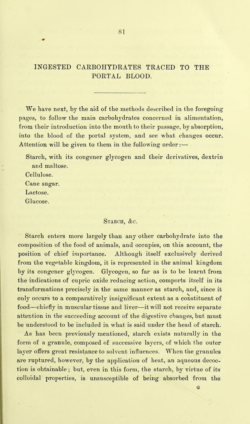 INGESTED CARBOHYDRATES TRACED TO THE PORTAL BLOOD. We have next, by the aid of the methods described in the foregoing- pages, to follow the main carbohydrates concerned in alimentation, from their introduction into the mouth to their passage, by absorption, into the blood of the portal system, and see what changes occur. Attention will be given to them in the following order:— Starch, with its congener glycogen and their derivatives, dextrin and maltose. Cellulose. Cane sugar. Lactose. Glucose. Staech, &c. Starch enters more largely than any other carbohydrate into the composition of the food of animals, and occupies, on this account, the position of chief importance. Although itself exclusively derived from the vegetable kingdona, it is represented in the animal kingdom by its congener glycogen. Glycogen, so far as is to be learnt from the indications of cupric oxide reducing action, comports itself in its transformations precisely in the same manner as starch, and, since it only occurs to a comparatively insignificant extent as a constituent of food—chiefly in muscular tissue and liver—it will not receive separate attention in the succeeding account of the digestive changes, but must be understood to be included in what is said under the head of starch. As has been previously mentioned, starch exists naturally in the form of a granule, composed of successive layers, of which the outer layer offers great resistance to solvent influences. When the granules are ruptured, however, by the application of heat, an aqueous decoc- tion is obtainable; but, even in this form, the starch, by virtue of its colloidal properties, is unsusceptible of being absorbed from the Q