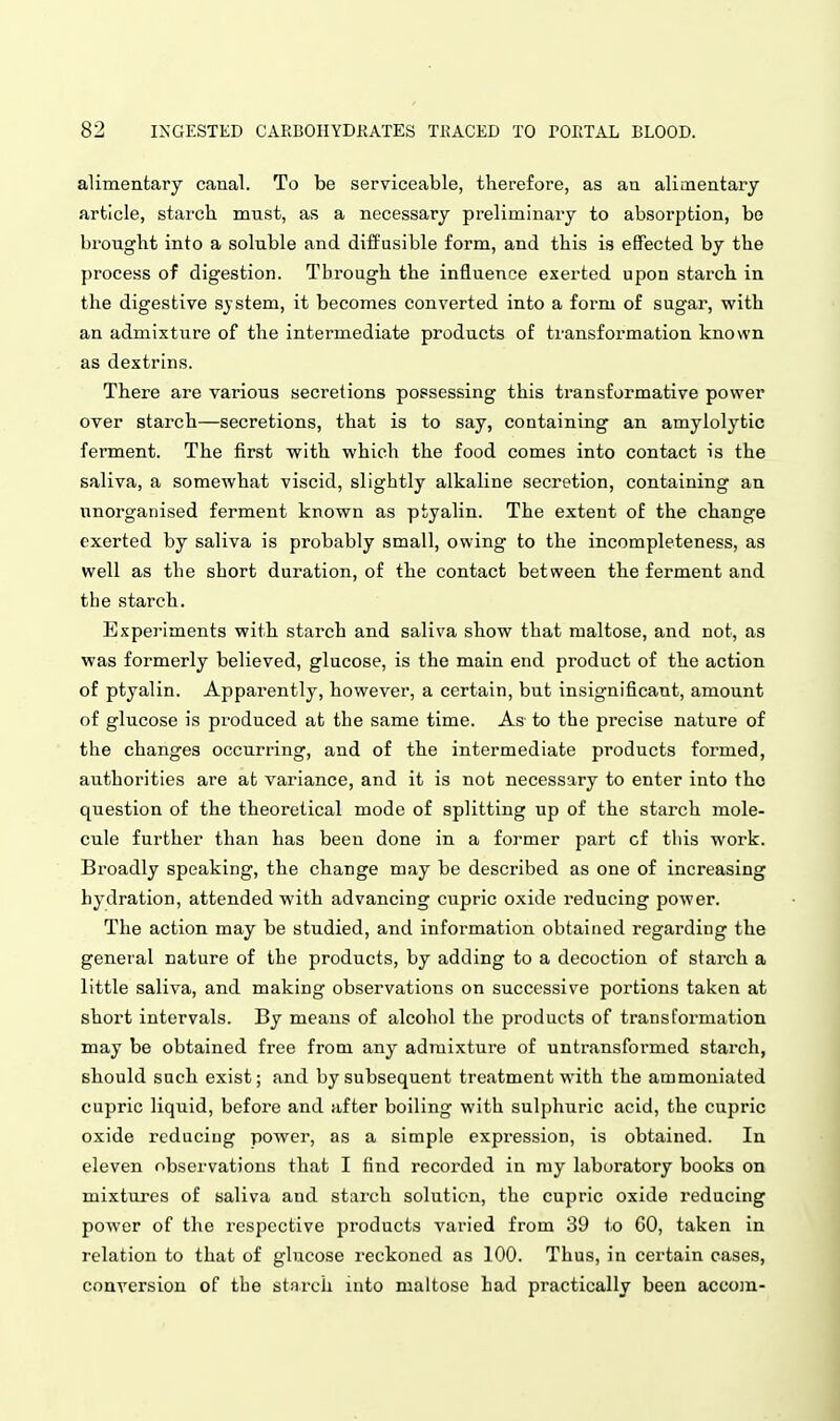 alimentary canal. To be serviceable, therefore, as an alimentary article, starch must, as a necessary preliminary to absorption, be brought into a soluble and diffusible form, and this is effected by the process of digestion. Through the influence exerted upon starch in the digestive sjstem, it becomes converted into a form of sugar, with an admixture of the intermediate products of transformation known as dextrins. There are various secretions possessing this transformative power over starch—secretions, that is to say, containing an amylolytic ferment. The first with which the food comes into contact is the saliva, a somewhat viscid, slightly alkaline secretion, containing an unorganised ferment known as ptyalin. The extent of the change exerted by saliva is probably small, owing to the incompleteness, as well as the short duration, of the contact between the ferment and the starch. Experiments with starch and saliva show that maltose, and not, as was formerly believed, glucose, is the main end product of the action of ptyalin. Apparently, however, a certain, but insignificant, amount of glucose is produced at the same time. As to the precise nature of the changes occurring, and of the intermediate products formed, authorities are at variance, and it is not necessary to enter into tho question of the theoretical mode of splitting up of the starch mole- cule further than has been done in a former part cf this work. Broadly speaking, the change may be described as one of increasing hydration, attended with advancing cupric oxide reducing power. The action may be studied, and information obtained regarding the general nature of the products, by adding to a decoction of starch a little saliva, and making observations on successive portions taiten at short intervals. By means of alcohol the products of transformation may be obtained free from any admixture of untransformed starch, should such exist; and by subsequent treatment with the ammoniated cupric liquid, before and after boiling with sulphuric acid, the cupric oxide reducing power, as a simple expression, is obtained. In eleven observations that I find recorded in ray laboratory books on mixtures of saliva and starch solution, the cupric oxide reducing power of the respective products varied from 39 to 60, taken in relation to that of glucose reckoned as 100. Thus, in certain cases, conversion of the stnrch into maltose had practically been accoin-