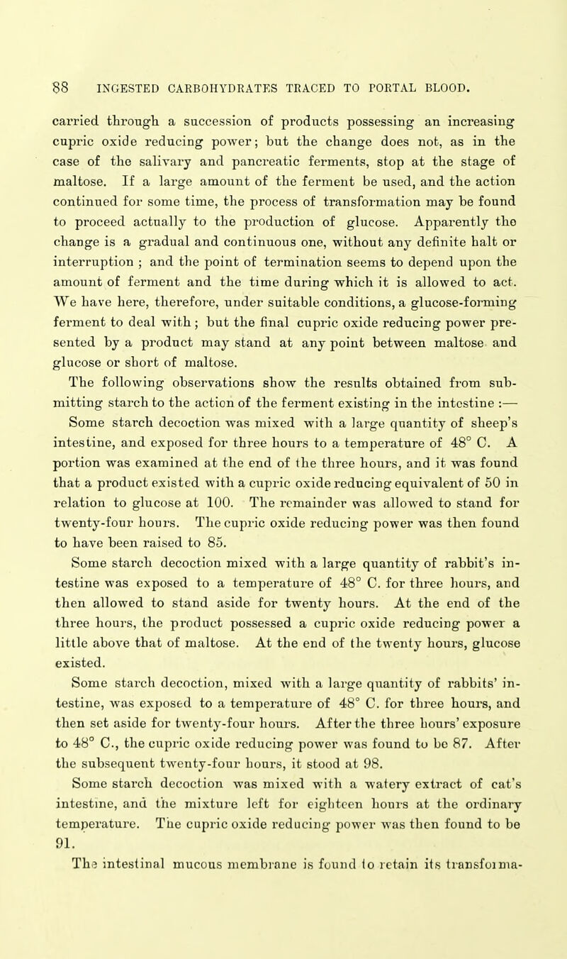 carried, througli a succession of products possessing an increasing cupric oxide reducing power; but the change does not, as in the case of the salivary and pancreatic ferments, stop at the stage of maltose. If a large amount of the ferment be used, and the action continued for some time, the process of transformation may be found to proceed actually to the production of glucose. Apparently the change is a gradual and continuous one, without any definite halt or interruption ; and the point of termination seems to depend upon the amount of ferment and the time during which it is allowed to act. We have here, therefore, under suitable conditions, a glucose-forming ferment to deal with; but the final cupric oxide reducing power pre- sented by a product may stand at any point between maltose and glucose or short of maltose. The following observations show the results obtained from sub- mitting starch to the action of the ferment existing in the intestine :— Some starch decoction was mixed with a large quantity of sheep's intestine, and exposed for three hours to a temperature of 48° C. A portion was examined at the end of the three hours, and it was found that a product existed with a cupric oxide reducing equivalent of 50 in relation to glucose at 100. The remainder was allowed to stand for twenty-four hours. The cupric oxide reducing power was then found to have been raised to 85. Some starch decoction mixed with a large quantity of rabbit's in- testine was exposed to a temperature of 48° C. for three hours, and then allowed to stand aside for twenty hours. At the end of the three hours, the product possessed a cupric oxide reducing power a little above that of maltose. At the end of the twenty hours, glucose existed. Some starch decoction, mixed with a large quantity of rabbits' in- testine, was exposed to a temperature of 48° C. for three hours, and then set aside for twenty-four hours. After the three hours'exposure to 48° C, the cupric oxide reducing power was found to be 87. After the subsequent twenty-four hours, it stood at 98. Some starch decoction was mixed with a watery extract of cat's intestine, and the mixture left for eighteen hours at the ordinary temperature. The cupric oxide reducing power was then found to be 91. The intestinal mucous membrane is found to retain its tiansfoinia-