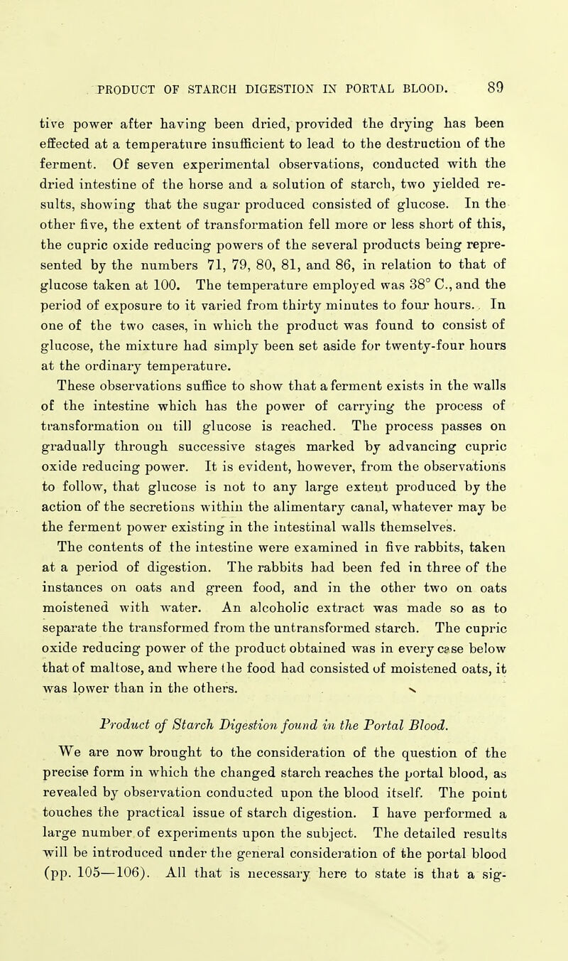 tive power after having been dried, provided the drying has been effected at a temperature insufficient to lead to the destruction of the ferment. Of seven experimental observations, conducted with the dried intestine of the horse and a solution of starch, two yielded re- sults, showing that the sugar produced consisted of glucose. In the other five, the extent of transformation fell more or less short of this, the cupric oxide reducing powers of the several products being repre- sented by the numbers 71, 79, 80, 81, and 86, in relation to that of glucose taken at 100. The temperature employed was 38° C, and the period of exposure to it varied from thirty minutes to four hours.. In one of the two cases, in which the product was found to consist of glucose, the mixture had simply been set aside for twenty-four hours at the ordinary temperature. These observations suffice to show that a ferment exists in the walls of the intestine which has the power of carrying the process of transformation on till glucose is reached. The process passes on gradually through successive stages marked by advancing cupric oxide reducing power. It is evident, however, from the observations to follow, that glucose is not to any large extent produced by the action of the secretions within the alimentary canal, whatever may be the ferment power existing in the intestinal walls themselves. The contents of the intestine were examined in five rabbits, taken at a period of digestion. The rabbits had been fed in three of the instances on oats and green food, and in the other two on oats moistened with water. An alcoholic extract was made so as to separate the transformed from the untransformed starch. The cupric oxide reducing power of the product obtained was in every case below that of maltose, and where the food had consisted of moistened oats, it was lower than in the others. v Product of Starch Digestion found in the Portal Blood. We are now brought to the consideration of the question of the precise form in which the changed starch reaches the portal blood, as revealed by observation conducted upon the blood itself. The point touches the practical issue of starch digestion. I have performed a large number of experiments upon the subject. The detailed results will be introduced under the general considei'ation of the portal blood (pp. 105—106). All that is necessary here to state is that a sig-