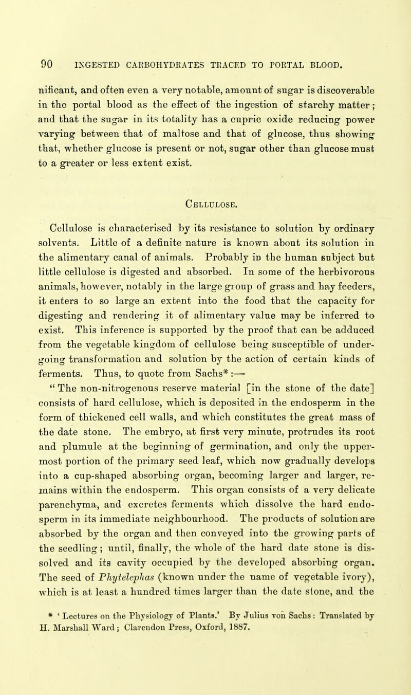 nificant, and often even a very notable, amount of sugar is discoverable in the portal blood as the eif ect of the ingestion of starchy matter; and that the sugar in its totality has a cupric oxide reducing power varying between that of maltose and that of glucose, thus showing that, whether glucose is present or not, sugar other than glucose must to a greater or less extent exist. Cellulose. Cellulose is characterised by its resistance to solution by ordinary solvents. Little of a definite nature is known about its solution in the alimentary canal of animals. Probably in the human subject but little cellulose is digested and absorbed. In some of the herbivorous animals, however, notably in the large group of grass and hay feeders, it enters to so large an extent into the food that the capacity for digesting and rendering it of alimentary value may be inferred to exist. This inference is supported by the proof that can be adduced from the vegetable kingdom of cellulose being susceptible of under- going transformation and solution by the action of certain kinds of ferments. Thus, to quote from Sachs* :—•  The non-nitrogenous reserve material [in the stone of the date] consists of hard cellulose, which is deposited in the endosperm in the form of thickened cell walls, and which constitutes the great mass of the date stone. The embryo, at first very minute, protrudes its root and plumule at the beginning of germination, and only tlie upper- most portion of the primary seed leaf, which now gradually develops into a cup-shaped absorbing organ, becoming larger and larger, re- mains within the endosperm. This organ consists of a very delicate parenchyma, and excretes ferments which dissolve the hard endo- sperm in its immediate neighbourhood. The products of solution are absorbed by the organ and then conveyed into the growing parts of the seedling; until, finally, the whole of the hard date stone is dis- solved and its cavity occupied by the developed absorbing organ. The seed of Phyteleplias (known under the name of vegetable ivory), which is at least a hundred times larger than the date stone, and the * ' Lectures on the Physiology of Plants.' By Julius Ton Sachs : Translated by n. Marshall Ward; Clarendon Press, Oxford, 1887.