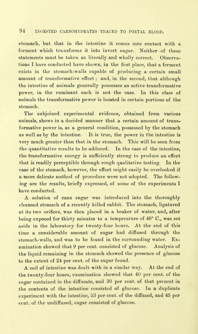 stomach, bat that in the intestine it comes into contact with a ferment which transforms it into invert sugar. Neither of these statements must be taken as literally and wholly correct. Observa- tions I have conducted have shown, in the first place, that a ferment exists in the stomach-walls capable of producing a certain small amount of transformative effect ; and, in the second, that although the intestine of animals generally possesses an active transformative power, in the ruminant such is not the case. In this class of animals the transformative power is located in certain portions of the stomach. The subjoined experimental evidence, obtained from various animals, shows in a decided manner that a certain amount of trans- formative power is, as a general condition, possessed by the stomach as well as by the intestine. It is true, the power in the intestine is very much greater than that in the stomach. This will be seen from the quantitative results to be adduced. In the case of the intestine, the transformative energy is sufiBciently strong to produce an effect that is readily perceptible through rough qualitative testing. In the case of the stomach, however, the effect might easily be overlooked if a more delicate method of procedure were not adopted. The follow- ing are the results, briefly expressed, of some of the experiments I have conducted. A solution of cane sugar was introduced into the thoroughly cleansed stomach of a recently killed rabbit. The stomach, ligatured at its two orifices, was then placed in a beaker of water, and, after being exposed for thirty minutes to a temperature of 48° C, was set aside in the laboratory for twenty-four hours. At the end of this time a considerable amount of sugar had diffused through the stomach-walls, and was to be found in the surrounding water. Ex- amination showed that 9 per cent, consisted of glucose. Analysis of the liquid remaining in the stomach showed the presence of glucose to the extent of 24 per cent, of the sugar found. A coil of intestine was dealt with in a similar way. At the end of the twenty-four hours, examination showed that 40 per cent, of the sugar contained in the diffusate, and 30 per cent, of that present in the contents of the intestine consisted of glucose. In a duplicate experiment with the intestine, 53 per cent, of the diffused, and 45 per cent, of the undiffused, sugar consisted of glucose.
