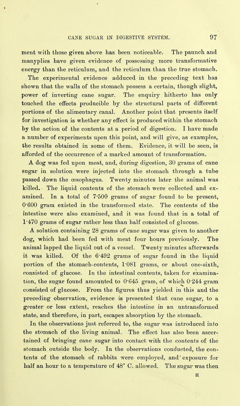 ment with those given above has been noticeable. The paunch and manyplies have given evidence of possessing more transformative energy than the reticulum, and the reticulum than the true stomach. The experimental evidence adduced in the preceding text has shown that the walls of the stomach possess a certain, though slight, power of inverting cane sugar. The enquiry hitherto has only touched the effects producible by the structural parts of diiferent portions of the alimentary canal. Another point that presents itself for investigation is whether any effect is produced within the stomach by the action of the contents at a period of digestion. I have made a number of experiments upon this point, and will give, as examples, the results obtained in some of them. Evidence, it will be seen, is afforded of the occurrence of a marked amount of transformation. A dog was fed upon meat, and, during digestion, 30 grams of cane sugar in solution were injected into the stomach through a tube passed down the oesophagus. Twenty minutes later the animal was killed. ■ The liquid contents of the stomach were collected and ex- amined. In a total of 7-500 grams of sugar found to be present, 0600 gram existed in the transformed state. The contents of the intestine were also examined, and it was found that in a total of 1'470 grams of sugar rather less than half consisted of glucose. A solution containing 28 grams of cane sugar was given to another dog, which had been fed with meat four hours previously. The animal lapped the liquid out of a vessel. Twenty minutes afterwards it was killed. Of the 6'492 grams of sugar found in the liquid portion of the stomach-contents, 1'081 grams, or about one-sixth, consisted of glucose. In the intestinal contents, taken for examina- tion, the sugar found amounted to 0'645 gram, of which 0244 gram consisted of glucose. From the figures thus yielded in this and the preceding observation, evidence is presented that cane sugar, to a greater or less extent, reaches the intestine in an untransformed state, and therefore, in part, escapes absorption by the stomach. In the observations just referred to, the sugar was introduced into the stomach of the living animal. The effect has also been ascer- tained of bringing cane sugar into contact with the contents of the stomach outside the body. In the observations conducted, the con- tents of the stomach of rabbits were employed, and' exposure for half an hour to a temperature of 48° C. allowed. The sugar was then H