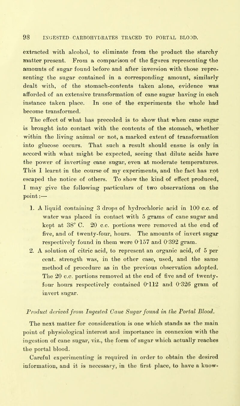 extracted with alcohol, to eliminate from the product the starchy matter present. From a comparison of the figures representing the amounts of sugar found before and after inversion with those repre- senting the sugar contained in a corresponding amount, similarly dealt with, of the stomach-contents taken alone, evidence was afforded of an extensive transformation of cane sugar having in each instance taken place. In one of the experiments the whole had become transformed. The eifect of what has preceded is to show that when cane sugar is brought into contact with the contents of the stomach, whether within the living animal or not, a marked extent of transformation into glucose occurs. That such a result should ensue is only in accord with what might be expected, seeing that dilute acids have the power of inverting cane sugar, even at moderate temperatures. This I learnt in the courae of my experiments, and the fact has rot escaped the notice of others. To show the kind of effect produced, I may give the following particulars of two observations on the point:— 1. A liquid containing 3 drops of hydrochloric acid in 100 c.c. of water was placed in contact with 5 grams of cane sugar and kept at 38° C. 20 c.c. portions were removed at the end of five, and of twenty-four, hours. The amounts of invert sugar respectively found in them were 0157 and 0'392 gram. 2. A solution of citric acid, to represent an organic acid, of 5 per cent, sti-ength was, in the other case, used, and the same method of procedure as in the previous observation adopted. The 20 c.c. portions removed at the end of five and of twenty- four hours respectively contained 0'112 and 0 326 gram of invert sugar. I'rnduct derived from Ingested Cane Sugar found in the Portal Blood. The next matter for consideration is one which stands as the main point of physiological interest and importance in connexion with the ingestion of cane sugar, viz., the form of sugar which actually reaches the portal blood. Careful experimenting is required in order to obtain the desired information, and it is necessary, in the first place, to have a know-